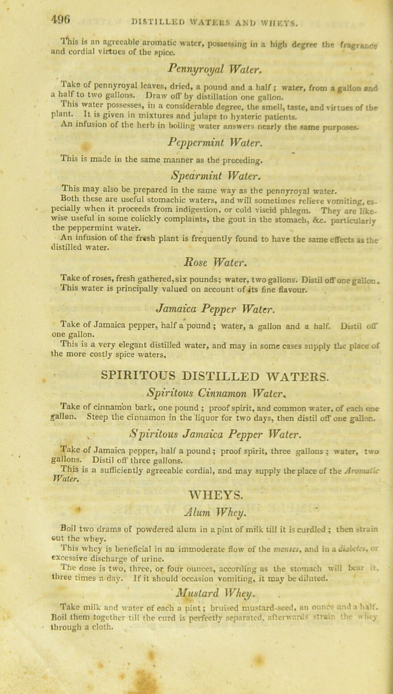 DISTILLED WATERS AND WHEYS. 1 his is an agreeable aromatic water, possessing in a high degree the fragrane<- and cordial virtues of the spice. Pennyroyal Water. Take of pennyroyal leaves, dried, a pound and a half; water, from a gallon and a half to two gallons. Draw o(T by distillation one gallon. This water possesses, in a considerable degree, the smell, taste, and virtues of the plant. It is given in mixtures and julaps to hysteric patients. An infusion of the herb in boiling water answers nearly the same purposes. Peppermint Water. This is made in the same manner as the preceding. Spearmint Water. This may also be prepared in the same way as the pennyroj'al water. Both these are useful stomachic waters, and will sometimes relieve vomiting, es- pecially when it proceeds from indigestion, or cold viscid phlegm. They are like- wise useful in some colickly complaints, the gout in the stomach, 6cc. particularly the peppermint wateh An infusion of the fresh plant is frequently found to have the same effects as the distilled water. llose Water. Take of roses, fresh gathered, six pounds; water, two gallons. Distil off one gallon. This water is principally valued on account of its fine flavour. Jamaica Pepper Water. lake of Jamaica pepper, half a pound; water, a gallon and a half. Distil off one gallon. This is a very elegant distilled water, and may in some cases supply the place of the more costly spice waters, SPIRITOUS DISTILLED WATERS. Spiritous Cinnamon Water, Take of cinnamon bark, one pound ; proof spirit, and common water, of each one gallon. Steep the cinnamon in the liquor for two days, then distil off one gallon. , Spiritous Jamaica Pepper Water. Take of Jamaica pepper, half a pound; proof spirit, three gallons; water, two gallons. Distil off' three gallons. This is a sufficiently agreeable cordial, and may supply the place of the Aromatic Water. WHEYS. Alum Whey. Boil two drams of powdered alum in a pint of milk till it is curdled ; then r-train out the whey. This whey is beneficial in an immoderate flow of the menses, and in a diabitcs, or excessive discharge of urine. The dose is two, three, or four ounces, according as the stomach will bear it. three times n-day. If it should occasion vomiting, it may be diluted. Mustard Whey. Take milk and water of each a pint; bruised mustard-seed, an ounce and a half. Boil them together till the curd is perfectly separated, afterwards strain the wh,-y through a cloth.