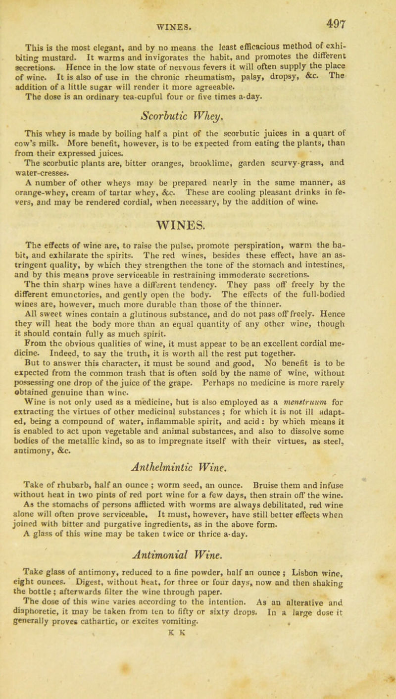 This is the most elegant, and by no means the least efficacious method of exhi- biting mustard. It warms and invigorates the habit, and promotes the different secretions. Hence in the low state of nervous fevers it will often supply the place of wine. It is also of use in the chronic rheumatism, palsy, dropsy, &c. The addition of a little sugar will render it more agreeable. The dose is an ordinary tea-cupful four or five times a-day. Scorbutic Whey. This whey is made by boiling half a pint of the scorbutic juices in a quart of cow’s milk. More benefit, however, is to be expected from eating the plants, than from their expressed juices. The scorbutic plants are, bitter oranges, brooklime, garden scurvy-grass, and water-cresses. A number of other wheys may be prepared nearly in the same manner, as orange-whey, cream of tartar whey, &c. These are cooling pleasant drinks in fe- vers, and may be rendered cordial, when necessary, by the addition of wine. WINES. The effects of wine are, to raise the pulse, promote perspiration, warm the ha- bit, and exhilarate the spirits. The red wines, besides these effect, have an as- tringent quality, by which they strengthen the tone of the stomach and intestines, and by this means prove serviceable in restraining immoderate secretions. The thin sharp wines have a different tendency. They pass off freely by the different emunctories, and gently open the body. The effects of the full-bodied wines are, however, much more durable than those of the thinner. All sweet wines contain a glutinous substance, and do not pass off freely. Hence they will heat the body more than an equal quantity of any other wine, though it should contain fully as mueh spirit. From the obvious qualities of wine, it must appear to be an excellent cordial me- dicine. Indeed, to say the truth, it is worth all the rest put together. But to answer this character, it must be sound and good. No benefit is to be expected from the common trash that is often sold by the name of wine, without possessing one drop of the juice of the grape. Perhaps no medicine is more rarely obtained genuine than wine. Wine is not only used as a medicine, but is also employed as a menstruum for extracting the virtues of other medicinal substances ; for which it is not ill adapt- ed, being a compound of water, inflammable spirit, and acid: by which means it is enabled to act upon vegetable and animal substances, and also to dissolve some bodies of the metallic kind, so as to impregnate itself with their virtues, as steel, antimony, &c. Anthelmintic Wine. Take of rhubarb, half an ounce ; worm seed, an ounce. Bruise them and infuse without heat in two pints of red port wine for a few days, then strain off the wine. As the stomachs of persons afflicted with worms are always debilitated, red wine alone will often prove serviceable. It must, however, have still better effects when joined with bitter and purgative ingredients, as in the above form- A glass of this wine may be taken twice or thrice a-day. Antimonial Wine. Take glass of antimony, reduced to a fine powder, half an ounce ; Lisbon wine, eight ounces. Digest, without heat, for three or four days, now and then shaking the bottle; afterwards filter the wine through paper. The dose of this wine varies according to the intention. As an alterative and diaphoretic, it may be taken from ten to fifty or sixty drops. In a large dose it generally proves cathartic, or excites vomiting. , , K K