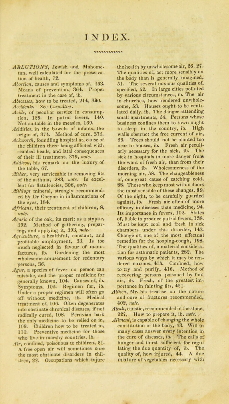 INDEX. ABLUTIONS, Jewish and Mahome- tan, well calculated for the preserva- tion of health, 72. Abortion, causes and symptoms of, 363. Means of prevention, 364. Proper treatment in the case of, ib. Abscesses, how to be treated, 214, 390. Accidents. See Casualties. Acids, of peculiar service in consump- tion, 129. In putrid fevers, 140. Not suitable in the measles, 169. Acidities, in the bowels of infants, the origin of, 374. Method of cure, 375. Ackutorth, foundling hospital at, cause of the children there being afflicted with scabbed heads, and fatal consequences of their ill treatment-, 379, note. Addison, his remark on the luxury of the table, 67. AEther, very serviceable in removing fits of the asthma, 283, note. Is excel- lent for flatulencies, 306, note. sEthiops mineral, strongly recommend- ed by Dr Cheyne in inflammations of the eyes, 184. Africans, their treatment of children, 8, note. Agaric of the oak, its merit as a styptic, 392. Method of gathering, prepar- ing, and applying it, 393, note. Agriculture, a healthful, constant, and profitable employment, 33. Is too much neglected in favour of manu- factures, ib. Gardening the most wholesome amusement for sedentary persons, 36. Ague, a species of fever no person can mistake, and the proper medicine for generally known, 104. Causes of, ib. Symptoms, 105. Regimen for, ib. Under a proper regimen will often go off without medicine, ib. Medical treatment of, 106. Often degenerates into obstinate chronical diseases, if not radically cured, 108. Peruvian bark the only medicine to be relied on in, 109. Children how to be treated in, 110. Preventive medicine for those who live in marshy countries, ib. Air, confined, poisonous to children, 21. A free open air will sometimes cure the most obstinate disorders in chil- dren, 22. Occupations which Injure the health by unwholesome air, 26, 27. The qualities of, act more sensibly on the body than is generally imagined, 51. The several noxious qualities of, specified, 52. In large cities polluted by various circumstances, ib. The air in churches, how rendered unwhole- some, S3. Houses ought to be venti- lated daily, ib. The danger atttending small apartments, 54. Persons whose business confines them to town ought to sleep in the country, ib. High walls obstruct the free current of air, 55. Trees should not be planted too near to houses, ib. Fresh air peculi- arly necessary for the sick, ib. The sick in hospitals in more danger from the want of fresh air, than from their disorders, ib. Wholcsomeness of the morning air, 58. The changeableness of, one great cause of catching cold, 88. Those who keep most within doors the most sensible of these changes, 89. Of the night, to be carefully guarded against, ib. Fresh air often of more efficacy in diseases than medicine, 94. Its importance in fevers, 102. States of, liable to produce putrid fevers, 138. Must be kept cool and fresh in sick chambers under this disorder, 143. Change of, one of the most effectual remedies for the hooping-cough, 198. The qualities of, a material considera- tion for asthmatic patients, 282. The various ways by which it may be ren- dered noxious, 415. Confined, how to try and purify, 416. Method of recovering persons poisoned by foul air, ib. Fresh, of the greatest im- portance in fainting fits, 421. Aitken, Mr. his treatise on the nature and cure of fractures recommended, 402, note. Alcali, caustic, recommended in the stone, 227, How to prepare it, ib. note. Aliment, is capable of changing the whole constitution of the body, 43. Will in many cases answer every intention in the cure of diseases, ib. The calls of hunger and thirst sufficient for regu- lating the due quantity of, ib. The quality of, how injured, 44. A due mixture of vegetables necessary with