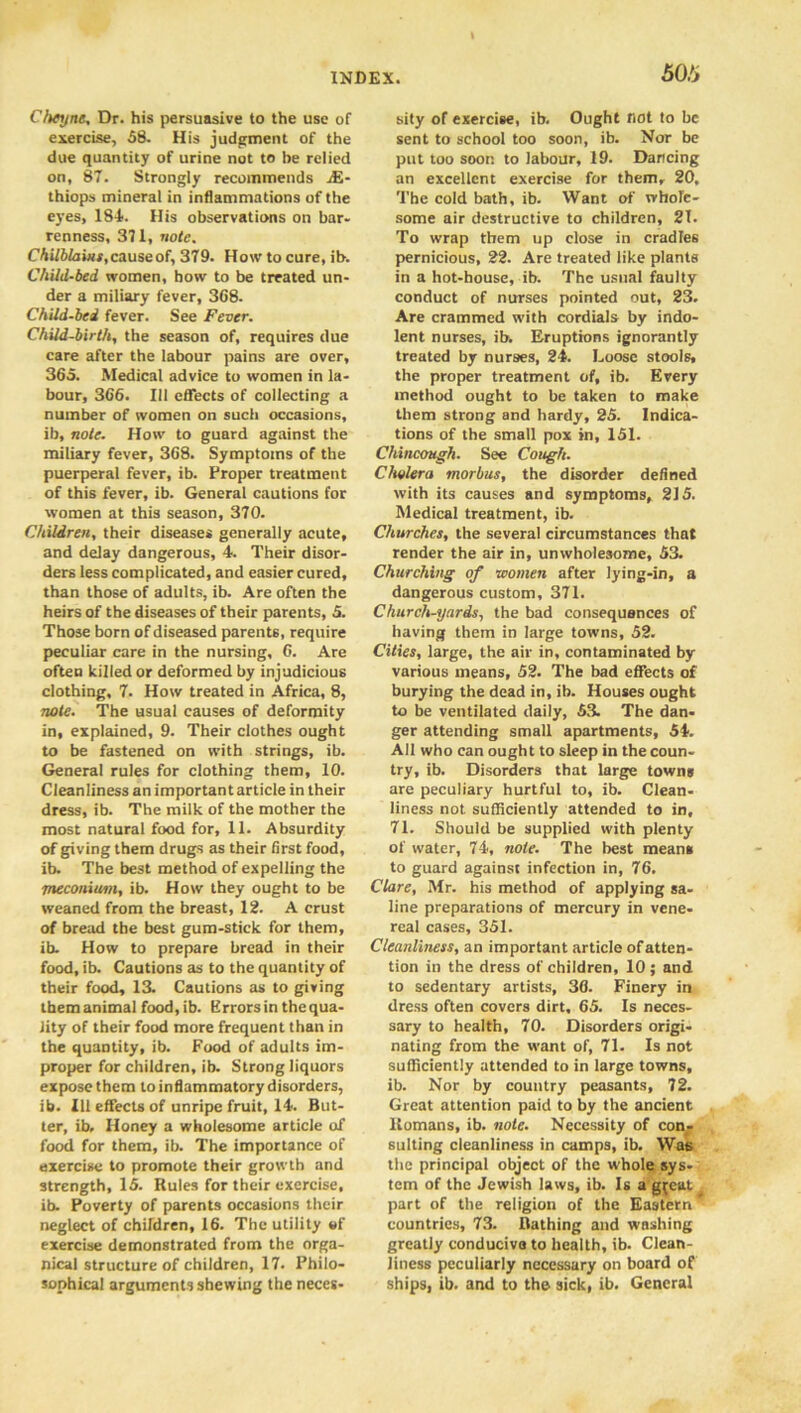 Cheyne, Dr. his persuasive to the use of exercise, 58. His judgment of the due quantity of urine not to be relied on, 87. Strongly recommends jE- thiops mineral in inflammations of the eyes, 184. His observations on bar- renness, 371, note. Chilblains, cause of, 379. How to cure, ib. Child-bed women, bow to be treated un- der a miliary fever, 368. Child-bed fever. See Fever. Child-birth, the season of, requires due care after the labour pains are over, 365. Medical advice to women in la- bour, 366. Ill effects of collecting a number of women on such occasions, ib, note. How to guard against the miliary fever, 368. Symptoms of the puerperal fever, ib. Proper treatment of this fever, ib. General cautions for women at this season, 370. Children, their diseases generally acute, and delay dangerous, 4. Their disor- ders less complicated, and easier cured, than those of adults, ib. Are often the heirs of the diseases of their parents, 5. Those born of diseased parents, require peculiar care in the nursing, 6. Are often killed or deformed by injudicious clothing, 7. How treated in Africa, 8, note. The usual causes of deformity in, explained, 9. Their clothes ought to be fastened on with strings, ib. General rules for clothing them, 10. Cleanliness an important article in their dress, ib. The milk of the mother the most natural food for, 11. Absurdity of giving them drugs as their first food, ib. The best method of expelling the meconium, ib. How they ought to be weaned from the breast, 12. A crust of bread the best gum-stick for them, ib. How to prepare bread in their food, ib. Cautions as to the quantity of their food, 13. Cautions as to giving them animal food, ib. Errors in thequa- Jity of their food more frequent than in the quantity, ib. Food of adults im- proper for children, ib. Strong liquors expose them to inflammatory disorders, ib. Ill effects of unripe fruit, 14. But- ter, ib. Honey a wholesome article of food for them, ib. The importance of exercise to promote their growth and strength, 15. Rules for their exercise, ib. Poverty of parents occasions their neglect of children, 16. The utility of exercise demonstrated from the orga- nical structure of children, 17. Philo- sophical arguments shewing the neces- 505 sity of exercise, ib. Ought not to be sent to school too soon, ib. Nor be put too soon to labour, 19. Dancing an excellent exercise for them, 20, The cold bath, ib. Want of whole- some air destructive to children, 21. To wrap them up close in cradles pernicious, 22. Are treated like plants in a hot-house, ib. The usual faulty conduct of nurses pointed out, 23. Are crammed with cordials by indo- lent nurses, ib. Eruptions ignorantly treated by nurses, 24. Loose stools, the proper treatment of, ib. Every method ought to be taken to make them strong and hardy, 25. Indica- tions of the small pox in, 151. Chincough. See Cough. Cholera morbus, the disorder defined with its causes and symptoms, 215. Medical treatment, ib. Churches, the several circumstances that render the air in, unwholesome, 53. Churching of women after lying-in, a dangerous custom, 371. Church-yards, the bad consequences of having them in large towns, 52. Cities, large, the air in, contaminated by various means, 52. The bad effects of burying the dead in, ib. Houses ought to be ventilated daily, 53. The dan- ger attending small apartments, 54. All who can ought to sleep in the coun- try, ib. Disorders that large towns are peculiary hurtful to, ib. Clean- liness not sufficiently attended to in, 71. Should be supplied with plenty of water, 74, note. The best means to guard against infection in, 76. Clare, Mr. his method of applying sa- line preparations of mercury in vene- real cases, 351. Cleanliness, an important article of atten- tion in the dress of children, 10; and to sedentary artists, 36. Finery in dress often covers dirt, 65. Is neces- sary to health, 70. Disorders origi- nating from the want of, 71. Is not sufficiently attended to in large towns, ib. Nor by country peasants, 72. Great attention paid to by the ancient Romans, ib. note. Necessity of con- sulting cleanliness in camps, ib. Was the principal object of the whole sys- tem of the Jewish laws, ib. Is a g^eat part of the religion of the Eastern countries, 73. Bathing and washing greatly conducive to health, ib. Clean- liness peculiarly necessary on board of ships, ib. and to the sick, ib. General