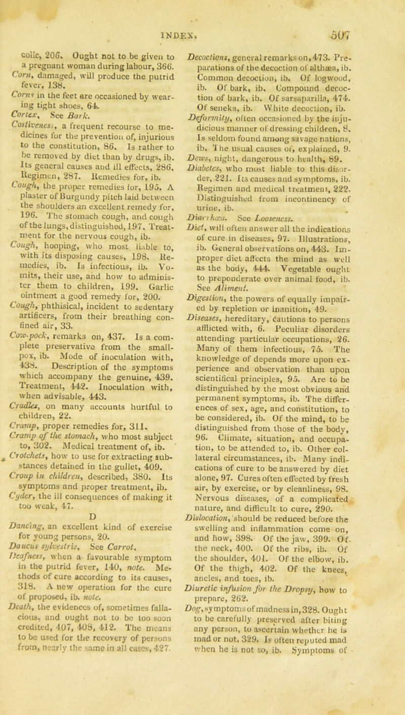 colic, 206. Ought not to be given to a pregnant woman during labour, 366. Corn, damaged, will produce the putrid fever, 138. Corns in the feet are occasioned by wear- ing tight shoes, 64. Cortex, See Bark. Costiveness, a frequent recourse to me- dicines tor the prevention of, injurious to the constitution, 86. Is rather to lie removed by diet than by drugs, ib. Its general causes and ill effects, 286, Regimen, 287. Remedies for, ib. Cough, the proper remedies lor, 195. A plaster of Burgundy pitch laid between the shoulders an excellent remedy for, 196. The stomach cough, and cough of the lungs, distinguished, 197, Treat- ment for the nervous cough, ib. Cough, hooping, who most liable to, with its disposing causes, 198. Re- medies, ib. Is infectious, ib. Vo- mits, their use, and how to adminis- ter them to children, 199. Garlic ointment a good remedy for, 200. Cough, phthisical, incident to sedentary artificers, from their breathing con- fined air, 33. Cow-pock, remarks on, 437. Is a com- plete preservative from the small- pox, ib. Mode of inoculation with, 438. Description of the symptoms which accompany the genuine, 439. Treatment, 442. Inoculation with, when advisable, 443. Cradles, on many accounts hurtful to children, 22. Cramp, proper remedies for, 311. Cramp of the stomach, who most subject to, 302. Medical treatment of, ib. Crotchets, how to use for extracting sub- stances detained in the gullet, 409. Croup in children, described, 380. Its symptoms and proper treatment, ib. Cyder, the ill consequences of making it too weak, 47. D Dancing, an excellent kind of exercise for young persons, 20. Daucus syhestris, See Carrol. Deafness, when a favourable symptom in the putrid fever, 140, note. Me- thods of cure according to its causes, 318. A new operation for the cure of proposed, ib. note. Death, the evidences of, sometimes falla- cious, and ought not to be too soon credited, 407, 408, 412. The means to be used for the recovery of persons from, nearly the same in all cases, 427. Decoctions, general remarks on, 473. Pre- parations of the decoction of althaea, ib. Common decoction, ib. Of logwood, ib. Of bark, ib. Compound decoc- tion of bark, ib. Of sarsaparilla, 474. Of seneka, ib. White decoction, ib. Deformity, often occasioned by the inju- dicious manner of dressing children, 8. Is seldom found among savage nations, ib. rl he usual causes of, explained, 9. Dews, night, dangerous to health, 89. Diabetes, who most liable to this disor- der, 221. Its causes and symptoms, ib. Regimen and medical treatment, 222. Distinguished from incontinency of urine, ib. Dianhoca. See Looseness. Diet, will often answer all the indications of cure in diseases, 97. Illustrations, ib. General observations on, 443. Im- proper diet affects the mind as well as the body, 444. Vegetable ought to preponderate over animal food, ib. See Aliment. Digestion, the powers of equally impair- ed by repletion or inanition, 49. Diseases, hereditary, dautions to persons afflicted with, 6. Peculiar disorders attending particular occupations, 26. Many of them infectious, 75. The knowledge of depends more upon ex- perience and observation than upon scientilical principles, 95. Are to be distinguished by the most obvious and permanent symptoms, ib. The differ- ences of sex, age, and constitution, to be considered, ib. Of the mind, to be distinguished from those of the body, 96. Climate, situation, and occupa- tion, to be attended to, ib. Other col- lateral circumstances, ib. Many indi- cations of cure to be answered by diet alone, 97. Cures often effected by fresh air, by exercise, or by cleanliness, 98. Nervous diseases, of a complicated nature, and difficult to cure, 290. Dislocation, should be reduced before the swelling and inflammation come on, and how, 398. Of the jaw, 399. Of the neck, 400. Of the ribs, ib. Of the shoulder, 401. Of the elbow, ib. Of the thigh, 402. Of the knees, ancles, and toes, lb. Diuretic infusion for the Dropsy, how to prepare, 262. Dog, symptoms of madness in, 328. Ought to be carefully preserved after biting any person, to ascertain whether he is mad or not. 329. Is often reputed mad when he is not so, ib. Symptoms of