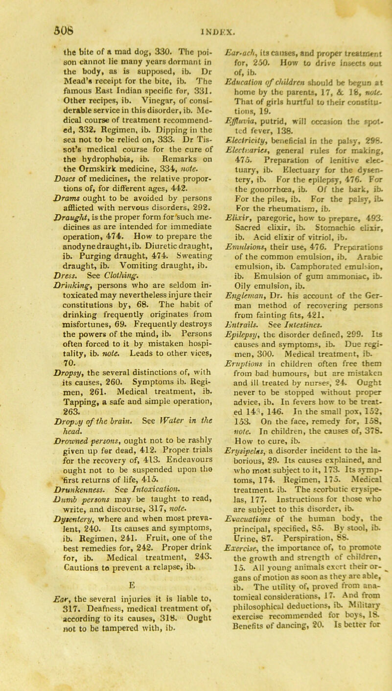 the bite of a mad dog, 330. The poi- son cknnot lie many years dormant in the body, as is supposed, ib. Dr Mead’s receipt for the bite, ib. The famous East Indian specific for, 331. Other recipes, ib. Vinegar, of consi- derable service in this disorder, ib. Me- dical course of treatment recommend- ed, 332. Regimen, ib. Dipping in the sea not to be relied on, 333. Dr Tis- sot’s medical course for the cure of the hydrophobia, ib. Remarks on the Ormskirk medicine, 334, note. Doses of medicines, the relative propor- tions of, for different ages, 442. Drams ought to be avoided by persons afflicted with nervous disorders, 292. Draught, is the proper form for'such me- dicines as are intended for immediate operation, 474. How to prepare the anodyne draught, ib. Diuretic draught, ib. Purging draught, 474. Sweating draught, ib. Vomiting draught, ib. Dress. See Clothing. Drinking, persons who are seldom in- toxicated may nevertheless injure their constitutions by, 68. The habit of drinking frequently originates from misfortunes, 69. Frequently destroys the powers of the mind, ib. Persons often forced to it by mistaken hospi- tality, ib. note. Leads to other vices, 70. Dropsy, the several distinctions of, with its causes, 260. Symptoms ib. Regi- men, 261. Medical treatment, ib. Tapping, a safe and simple operation, 263. Dropsy of the brain. See Water in the head. Drowned persons, ought not to be rashly given up for dead, 412. Proper trials for the recovery of, 413. Endeavours ought not to be suspended upon tho first returns of life, 415. Drunkenness. See Intoxication. Dumb persons may be taught to read, write, and discourse, 317, note. Dysentery, where and when most preva- lent, 240. Its causes and symptoms, ib. Regimen, 241. Fruit, one of the best remedies for, 242. Proper drink for, ib. Medical treatment, 243. Cautions to prevent a relapse, ib. E Ear, the several injuries it is liable to, 317. Deafness, medical treatment of, according to its causes, 318. Ought not to be tampered with, ib. Ear-a eh, its causes, and proper treatment for, 250. How to drive insects out of, ib. Education of children should be begun at home by the parents, 17, 6c 18, note. That of girls hurtful to their constitu- tions, 19. Effluvia, putrid, will occasion the spot- ted fever, 138. Electricity, beneficial in the palsy, 298. Electuaries, general rules for making, 475. Preparation of lenitive elec- tuary, ib. Electuary for the dysen- tery, ib. For the epilepsy, 476. For the gonorrhoea, ib. Of the bark, ib. For the piles, ib. For the palsy, ib. For the rheumatism, ib. Elixir, paregoric, how to prepare, 493. Sacred elixir, ib. Stomachic elixir, ib. Acid elixir of vitriol, ib. Emulsions, their use, 476. Preparations of the common emulsion, ib. Arabic emulsion, ib. Camphorated emulsion, ib. Emulsion of gum ammoniac, ib. Oily emulsion, ib. Englernan, Dr. his account of the Ger- man method of recovering persons from fainting fits, 421. Entrails. See Intestines. Epilepsy, the disorder defined, 299. Its causes and symptoms, ib. Due regi- men, 300. Medical treatment, ib. Eruptions in children often free them from bad humours, but are mistaken and ill treated by nurses, 24. Ought never to be stopped without proper advice, ib. In fevers how to be treat- ed 143, 146. In the small pox, 152, 153. On the face, remedy for, 158, note. In children, the causes of, 378. How to cure, ib. Erysipelas, a disorder incident to the la- borious, 29. Its causes explained, and who most subject to it, 173. Its symp- toms, 174. Regimen, 175. Medical treatment, ib. The scorbutic erysipe- las, 177. Instructions for those who are subject to this disorder, ib. Evacuations of the human body, the principal, specified, 85. By stool, ib. Urine, 87. Perspiration, 88. Exercise, the importance of, to promote the growth and strength of children, 15. All young animals exert their or- gans of motion as soon as they are able, ib. The utility of, proved from ana- tomical considerations, 17. And from philosophical deductions, ib. Military exercise recommended for boys, 18. Benefits of dancing, 20. Is better for