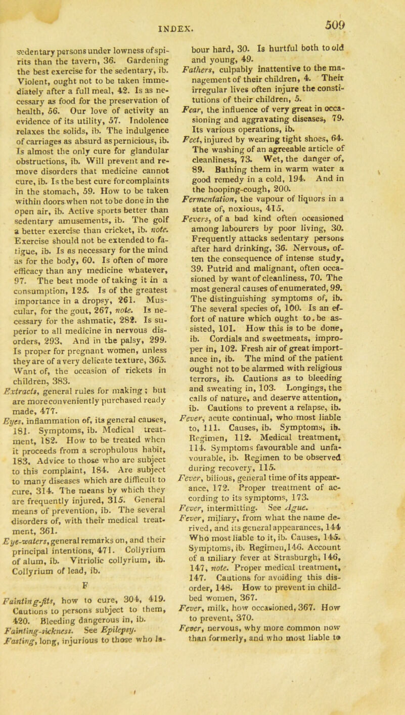 sedentary persons under lowness ofspi- rits than the tavern, 36. Gardening the best exercise for the sedentary, ib. Violent, ought not to be taken imme- diately after a full meal, 4.2. Is as ne- cessary as food for the preservation of health, 56. Our love of activity an evidence of its utility, 57. Indolence relaxes the 6olids, ib. The indulgence of carriages as absurd as pernicious, ib. Is almost the only cure for glandular obstructions, ib. Will prevent and re- move disorders that medicine cannot cure, ib. Is the best cure forcomplaints in the stomach, 59. How to be taken within doors when not tobe done in the open air, ib. Active sports better than sedentary amusements, ib. The golf a better exercise than cricket, ib. note. Exercise should not be extended to fa- tigue, ib. Is as necessary for the mind as for the body, 60. Is often of more efficacy than any medicine whatever, 97. The best mode of taking it in a consumption, 125. Is of the greatest importance in a dropsy, 261. Mus- cular, for the gout, 267, 7iote. Is ne- cessary for the ashmatic, 282. Is su- perior to all medicine in nervous dis- orders, 293. And in the palsy, 299. Is proper for pregnant women, unless they are of a very delicate texture, 365. Want of, the occasion of rickets in children, 383. Extracts, general rules for making ; but are moreconveniently purchased ready made, 477. Eyes, inflammation of, its general causes, 181. Symptoms, ib. Medical treat- ment, 1S2. How to be treated when it proceeds from a scrophulous habit, 183, Advice to those who arc subject to this complaint, 184. Are subject to many diseases which are difficult to cure, 314. The means by which they are frequently injured, 315. General means of prevention, ib. The several disorders of, with their medical treat- ment, 361. Eye-waters,general remarks on, and their principal intentions, 471. Coliyrium of alum, ib. Vitriolic coliyrium, ib. Coliyrium of lead, ib. F Fainting-fits, how to cure, 304, 419. Cautions to persons subject to them, 420. Bleeding dangerous in, ib. Fainting-sickness• See Epilepsy. Fasting, long, injurious to those who la- bour hard, 30. Is hurtful both to old and young, 49. Fathers, culpably inattentive to the ma- nagement of their children, 4. Theit irregular lives often injure the consti- tutions of their children, 5. Fear, the influence of very great in occa- sioning and aggravating diseases, 79. Its various operations, ib. Feet, injured by wearing tight shoes, 64. The washing of an agreeable article of cleanliness, 73. Wet, the danger of, 89. Bathing them in warm water a good remedy in a cold, 194. And in the hooping-cough, 200. Fermentation, the vapour of liquors in a state of, noxious, 415. Fevers, of a bad kind often occasioned among labourers by poor living, 30. Frequently attacks sedentary persons after hard drinking, 36. Nervous, of- ten the consequence of intense study, 39. Putrid and malignant, often occa- sioned by want of cleanliness, 70. The most general causes of enumerated, 99. The distinguishing symptoms of, ib. The several species of, 100. Is an ef- fort of nature which ought to.be as- sisted, 101. How this is to be done, ib. Cordials and sweetmeats, impro- per in, 102. Fresh air of great import- ance in, ib. The mind of the patient ought not tobe alarmed with religious terrors, ib. Cautions as to bleeding and sweating in, 103. Longings, the calls of nature, and deserve attention, ib. Cautions to prevent a relapse, ib. Fever, acute continual, who most liable to, 111. Causes, ib. Symptoms, ib. Regimen, 112. Medical treatment, 114. Symptoms favourable and unfa- vourable, ib. Regimen to be observed during recovery, 115. Fever, bilious, general time of its appear- ance, 172. Proper treatment of ac- cording to its symptoms, 173. Fever, intermitting. See Ague. Fever, miliary, from what the name de- rived, and its general appearances, 144 Who most liable to it, ib. Causes, 145. Symptoms, ib. Regimen,146. Account of a miliary fever at Strasburgh, 146, 147, note. Proper medical treatment, 147. Cautions for avoiding this dis- order, 148. How to prevent in child- bed women, 367. Fever, milk, how occasioned, 367. How to prevent, 370. Fever, nervous, why more common now than formerly, and who most liable to