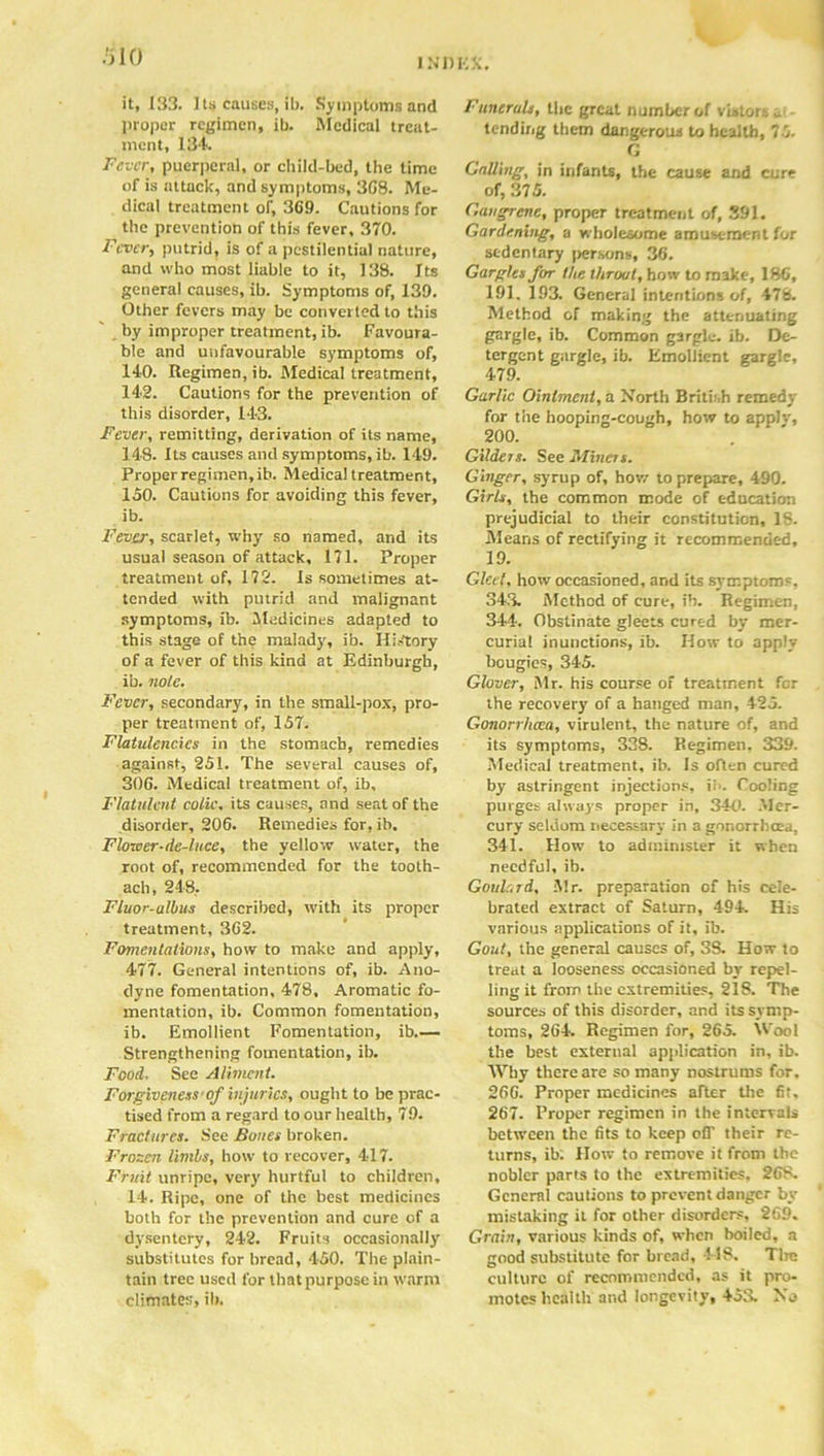 INOKK. it, 133. I ts causes, ib. Symptoms and proper regimen, ib. Medical treat- ment, 134 Fever, puerperal, or child-bed, the time of is attack, and symptoms, 308. Me- dical treatment or, 369. Cautions for the prevention of this fever, 370. Fever, putrid, is of a pestilential nature, and who most liable to it, 138. Its general causes, ib. Symptoms of, 139. Other fevers may be converted to this by improper treatment, ib. Favoura- ble and unfavourable symptoms of, 140. Regimen, ib. Medical treatment, 142. Cautions for the prevention of this disorder, 143. Fever, remitting, derivation of its name, 148. Its causes and symptoms, ib. 149. Proper regimen, ib. Medical treatment, 160. Cautions for avoiding this fever, ib. Fever, scarlet, why so named, and its usual season of attack, 171. Proper treatment of, 172. Is sometimes at- tended with putrid and malignant symptoms, ib. Medicines adapted to this stage of the malady, ib. History of a fever of this kind at Edinburgh, ib. note. Fever, secondary, in the small-pox, pro- per treatment of, 157. Flatulencies in the stomach, remedies against, 251. The several causes of, 306. Medical treatment of, ib. Flatulent colic, its causes, and seat of the disorder, 206. Remedies for, ib. Flower-de-luce, the yellow water, the root of, recommended for the tooth- ach, 248. Fluor-ulbus described, with its proper treatment, 362. Fomentations, how to make and apply, 477. General intentions of, ib. Ano- dyne fomentation, 478, Aromatic fo- mentation, ib. Common fomentation, ib. Emollient Fomentation, ib Strengthening fomentation, ib. Food. See Aliment. Forgiveness’of injuries, ought to be prac- tised from a regard to our health, 79. Fractures. See Bones broken. Frozen limbs, how to recover, 417. Fruit unripe, very hurtful to children, 14. Ripe, one of the best medicines both for the prevention and cure of a dysentery, 242. Fruits occasionally substitutes for bread, 450. The plain- tain tree used for that purpose in warm climates, ib. Funerals, the great number of vistors - tending them dangerous to health, 76. G Calling, in infants, the cause and cure of, 375. Gangrene, proper treatment of, 391. Gardening, a wholesome amusement for sedentary persons, 36. Gargles for the throat, how to make, 186, 191. 193. General intentions of, 478. Method of making the attenuating gargle, ib. Common gargle, ib. De- tergent gargle, ib. Emollient gargle, 479. Garlic Ointment, a North British remedy for the hooping-cough, how to applv, 200. Gilders. See Miners. Ginger, syrup of, how to prepare, 490. Girls, the common mode of education prejudicial to their constitution, 18. Means of rectifying it recommended, 19. Gleet, how occasioned, and its symptom', 343. Method of cure, ib. Regimen, 344. Obstinate gleets cured by mer- curial inunctions, ib. How to apply bougies, 345. Glover, Mr. his course of treatment for the recovery of a hanged man, 425. Gonorrha:a, virulent, the nature of, and its symptoms, 338. Regimen, 339. Medical treatment, ib. Is often cured by astringent injections, ii'. Cooling purges always proper in, 340. .Mer- cury seldom necessary in a gonorrhoea, 341. How to administer it when needful, ib. Goulard, Mr. preparation of his cele- brated extract of Saturn, 494 His various applications of it, ib. Gout, the general causes of, 3S. How to treat a looseness occasioned by repel- ling it from the extremities, 218. The sources of this disorder, and its symp- toms, 264. Regimen for, 265. Wool the best external application in, ib. Why there are so many nostrums for. 266. Proper medicines after the 6t, 267. Proper regimen in the intervals between the fits to keep o(T their re- turns, ib. How to remove it from the nobler parts to the extremities. 268. General cautions to prevent danger by- mistaking it for other disorders, 269. Grain, various kinds of, when boiled, a good substitute for bread, 418. Tire culture of recommended, as it pro- motes health and longevity, 45a No