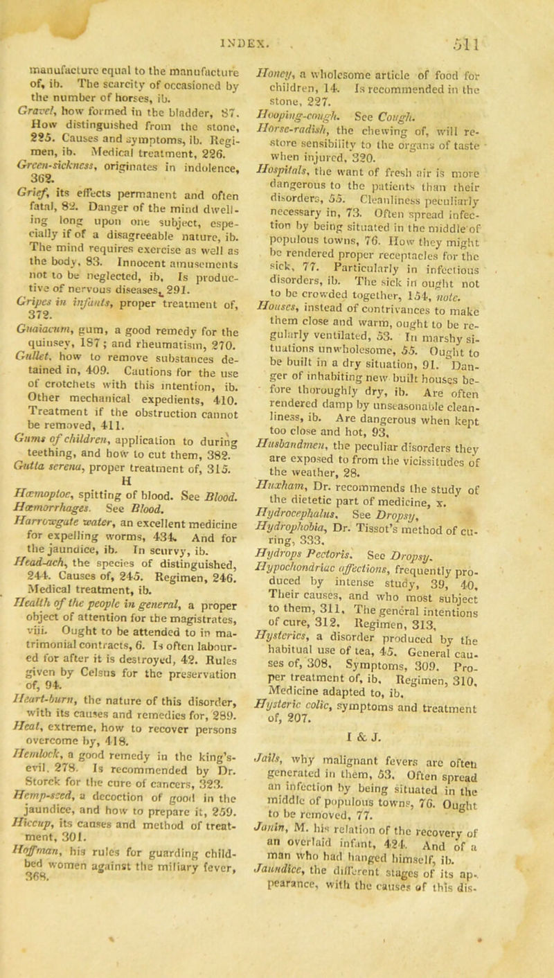 manufacture equal to the manufacture of, ib. The scarcity of occasioned by the number of horses, ib. Gravel, how formed in the bladder, 87. How distinguished from the stone, 2S5. Causes and symptoms, ib. Regi- men, ib. Medical treatment, 226. Grccn-sickncss, originates in indolence, 362. Grief, its effects permanent and often fatal, 82. Danger of the mind dwell- ing long upon one subject, espe- cially if of a disagreeable nature, ib. The mind requires exercise as well as the body. 93. Innocent amusements not to be neglected, ib. Is produc- tive of nervous diseasest291. Gripes in infants, proper treatment of, 372. Gnaiacum, gum, a good remedy for the quinsey, 187; and rheumatism, 270. Gullet, how to remove substances de- tained in, 409. Cautions for the use of crotchets with this intention, ib. Other mechanical expedients, 410. Treatment if the obstruction cannot be removed, 411. Gums of children, application to during teething, and how to cut them, 382. Gutta serenu, proper treatment of, 315. H Heemoploe, spitting of blood. See Blood. Haemorrhages. See Blood. Harrowgate water, an excellent medicine for expelling worms, 434. And for the jaundice, ib. In scurvy, ib. Head-ach, the species of distinguished, 244. Causes of, 245. Regimen, 246. Medical treatment, ib. Health of the people in general, a proper object of attention for the magistrates, viii. Ought to be attended to in ma- trimonial contracts, 6. Is often labour- ed for after it is destroyed, 42. Rules given by Celsus for the preservation of, 94. Heart-burn, the nature of this disorder, with its causes and remedies for, 289. Heal, extreme, how to recover persons overcome by, 418. Hemlock, a good remedy in the king’s- evil. 278. Is recommended by Dr. Storck for the cure of cancers, 323. Hemp-seed, a decoction of good in the jaundice, and how to prepare it, 259. Hiccup, its causes and method of treat- ment, 301. Hoffman, his rules for guarding child- bed women against the miliary fever, Honey, a wholesome article of food for children, 14. Is recommended in the stone, 227. Hooping-cough. See Cough. Horse-radish, the chewing of, will re- store sensibility to the organs of taste when injured, 320. Hospitals, the want of fresh air is move dangerous to the patients than their disorders, 55. Cleanliness peculiarly' necessary in, 73. Often spread infec- tion by being situated in the middle of populous towns, 76. IIow they might be rendered proper receptacles for the sick, i7. Particularly in infectious disorders, ib. The sick in ought not to be crowded together, 154, note. Houses, instead of contrivances to make them close and warm, ought to be re- gularly ventilated, 53. In marshy si- tuations unwholesome, 55. Ought to be built in a dry situation, 91. “Dan- ger of inhabiting new built houses be- fore thoroughly dry, ib. Are often rendered damp by unseasonable clean- liness, ib. Are dangerous when kept too close and hot, 93, Husbandmen, the peculiar disorders they are exposed to from the vicissitudes of the weather, 28. Iluxham, Dr. recommends the study of the dietetic part of medicine, x. Hydrocephalus. See Dropsy, Hydrophobia, Dr. Tissot’s method of cu- ring, 333. Hydrops Pectoris. Sec Dropsy. Hypochondriac affections, frequently pro- duced by intense study, 39, 40. Their causes, and who most subject to them, 311, The general intentions of cure, 312, Regimen, 313, Hysterics, a disorder produced by the habitual use of tea, 45. General cau- ses of, 308. Symptoms, 309. Pro- per treatment of, ib. Regimen, 310. Medicine adapted to, ib. Hysteric colic, symptoms and treatment of, 207. I & J. Jails, why malignant fevers arc ofteti generated in them, 53, Often spread an infection by being situated in the middle of populous towns, 76. Ought to be removed, 77. ° Janin, M. his relation of the recovery of an overlaid infant, 424. And of a man who had hanged himself, ib. Jaundice, the different stages of its ap. pearance, with the causes of this dis-