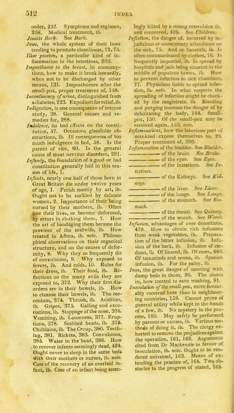 order, 257. Symptoms and regimen, 258. Medical trentment, ib. Jctuits Hark. See nark. Jews, the whole system of their laws tending to promote cleanliness, 72, 75. Iliac passion, a particular kind of in- flammation in the intestines, 203. Imposlhumc in the breast, in consump- tions, how to make it break inwardly, when not to be discharged by other means, 131. Imposthumes after the small-pox, proper treatment of, 158. Incontuicncy of urine, distinguished from adiabetes, 223. Expedient forrelief.ib. Indigestion, is one consequence of intense study, 38. General causes and re- medies for, 288. Indolence, its bad effects on the consti- tution, 57. Occasions glandular ob- structions, ib. Ill consequences of too much indulgence in bed, 58. Is the parent of vice, 60. Is the general cause of most nervous disorders, 291. Infancy, the foundation of a good or bad constitution generally laid in this sea- son of life, 1. Infants, nearly one half of those born in Great Britain die under twelve years of age, I. Perish mostly by art, ib. Ought not to be suckled by delicate women, 2. Importance of their being nursed by their mothers, ib. Often lose their lives, or become deformed, by errors in clothing them, 7. How the art of bandaging them became the province of the midwife, ib. How treated in Africa, ib. note. Philoso- phical observations on their organical structure, and on the causes of defor- mity, 8. Why they so frequently die of convulsions, 9. Why exposed to fevers, ib. And colds, 10. Rules for their dress, ib. Their food, ib. Re- flections on the many evils they are exposed to, 372. Why their first dis- orders are in their bowels, ib. How to cleanse their bowels, ib. The me- conium, 374 Thrush, ib. Acidities, ib. Gripes, 375. Galling and exco- riations, ib. Stoppage of the nose, 376. Vomiting, ib. Looseness, 377. Erup- tions, 378. Scabbed heads, ib. 379. Chilblains, ib. The Croup, 380. Teeth- ing, 381. Rickets, 383. Convulsions, 385. Water in the'head, 386. How , to recover infants seemingly dead, 424 Ought never to sleep in the same beds v?ith their mothers or nurses, ib. note. Case of the recovery of an overlaid in- fant, ib. Case of an infant being seem- ingly killed by a strong convulsion fit, and recovered, 426. See Children. Infection, the danger of, incurred by in- judicious or unnecessary attendance on the sick, 75. And on funerals, ib. Is often communicated by clothes, 76. Is frequently imported, Ib. Is spread by hospitals and jails being situated in the middle of populous towns, ib. How to prevent infection in sick chambers, 77. Physicians liable to spread infec- tion, ib. note. In what respects the spreading of infection might be check- ed by the magistrate, ib. Bleeding and purging increase the danger of by debilitating the body, 144. Small- pox, 150. Of the small-pox may be received again, 153, note. Inflammations, how the laborious part of mankind ■ expose themselves to, 29. Proper treatment of, 390. Inflammation of the bladder. See Bladder. of the brain. See Brain. of the eyes. See Eyes. of the intestines. See In- testines. of the Kidneys. See Kid- neys. of the liver. See Liver. of the lungs. See Lungs. of the stomach. See Sto- mach. of the throat. See Quinsey. of the womb. See iVomb. Infusion, advantages of over decoctions. 479. How to obtain rich infusions from weak vegetables, ib. Prepara- tion of the bitter infusion, ib. Infu- sion of the bark, ib. Infusion of car- duus, ib. Of linseed, ib. Of roses, 4S0. Of tamarinds and senna, ib. Spanish infusion, ib. For the palsy, ib. Inns, the great danger of meeting with damp beds in them, 90. The sheets in, how treated to save washing, 91. Inoculation of the smallpox, more favour- ably received here than in neighbour- ing countries, 159. Cannot prove of general utility while kept in the hands of a few, ib. No mystery in the pro- cess, 160. May safely be performed by parents or nurses, ib. Various me- thods of doing it, ib. The clergy ex- horted to remove the prejudicesagainst the operation, 161, 162. Arguments cited from Dr Mackenzie in favour of Inoculation, ib. note. Ought to be ren- dered universal, 163. Means of ex- tending the practice of, 164. Two ob- stacles to the progress of stated, 165.