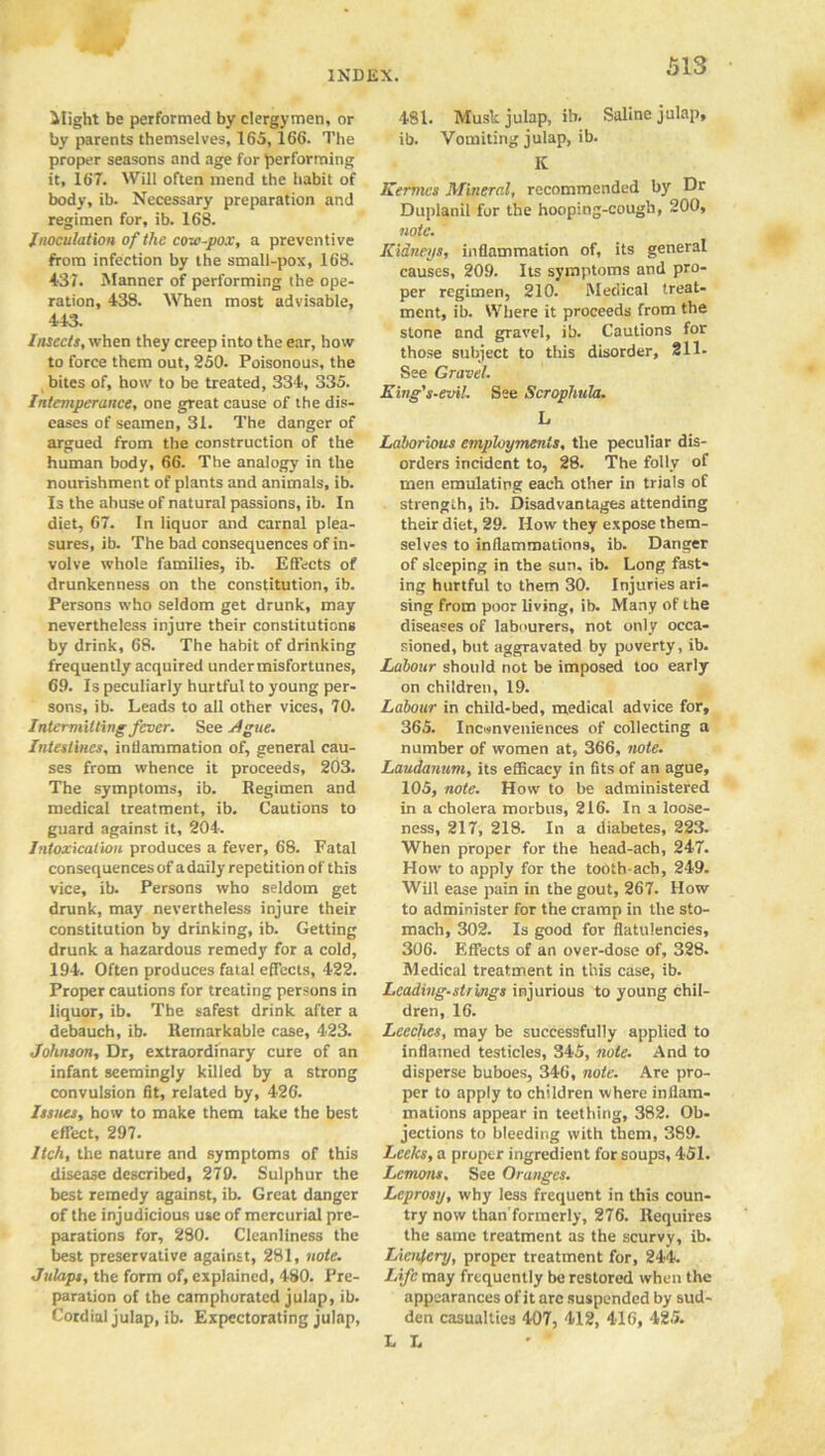 Might be performed by clergymen, or by parents themselves, 165,166. The proper seasons and age for performing it, 167. Will often mend the habit of body, ib. Necessary preparation and regimen for, ib. 16S. Inoculation of the cow-pox, a preventive from infection by the small-pox, 16S. 431. Manner of performing the ope- ration, 438. When most advisable, 443. Insects, when they creep into the ear, how to force them out, 250. Poisonous, the bites of, how to be treated, 334, 335. Intemperance, one great cause of the dis- eases of seamen, 31. The danger of argued from the construction of the human body, 66. The analogy in the nourishment of plants and animals, ib. Is the abuse of natural passions, ib. In diet, 67. In liquor and carnal plea- sures, ib. The bad consequences of in- volve whole families, ib. Effects of drunkenness on the constitution, ib. Persons who seldom get drunk, may nevertheless injure their constitutions by drink, 68. The habit of drinking frequently acquired under misfortunes, 69. Is peculiarly hurtful to young per- sons, ib. Leads to all other vices, 70. Intermitting fever. See Ague. Intestines, inflammation of, general cau- ses from whence it proceeds, 203. The symptoms, ib. Regimen and medical treatment, ib. Cautions to guard against it, 204. Intoxication produces a fever, 68. Fatal consequences of a daily repetition of this vice, ib. Persons who seldom get drunk, may nevertheless injure their constitution by drinking, ib. Getting drunk a hazardous remedy for a cold, 194. Often produces fatal effects, 422. Proper cautions for treating persons in liquor, ib. The safest drink after a debauch, ib. Remarkable case, 423. Johnson, Dr, extraordinary cure of an infant seemingly killed by a strong convulsion fit, related by, 426. Issues, how to make them take the best effect, 297. Itch, the nature and symptoms of this disease described, 279. Sulphur the best remedy against, ib. Great danger of the injudicious use of mercurial pre- parations for, 280. Cleanliness the best preservative against, 281, note. Julaps, the form of, explained, 480. Pre- paration of the camphorated julap, ib. Cordial julap, ib. Expectorating julap, 481. Musk julap, ib. Saline julap, ib. Vomiting julap, ib. It Kermcs Mineral, recommended by Dr Duplanil for the hooping-cough, 200, note. Kidneys, inflammation of, its general causes, 209. Its symptoms and pro- per regimen, 210. Medical treat- ment, ib. Where it proceeds from the stone and gravel, ib. Cautions for those subject to this disorder, 211- See Gravel. Eing's-evil. See Scrophula. L Laborious employments, the peculiar dis- orders incident to, 28. The folly of men emulating each other in trials of strength, ib. Disadvantages attending their diet, 29. How they expose them- selves to inflammations, ib. Danger of sleeping in the sun. ib. Long fast- ing hurtful to them 30. Injuries ari- sing from poor living, ib. Many of the diseases of labourers, not only occa- sioned, but aggravated by poverty, ib. Labour should not be imposed too early on children, 19. Labour in child-bed, medical advice for, 365. Inconveniences of collecting a number of women at, 366, note. Laudanum, its efficacy in fits of an ague, 105, note. How to be administered in a cholera morbus, 216. In a loose- ness, 217, 218. In a diabetes, 223. When proper for the head-ach, 247. How to apply for the tooth-ach, 249. Will ease pain in the gout, 267. How to administer for the cramp in the sto- mach, 302. Is good for flatulencies, 306. Effects of an over-dose of, 328. Medical treatment in this case, ib. Leading-strings injurious to young chil- dren, 16. Leeches, may be successfully applied to inflamed testicles, 345, note. And to disperse buboes, 346, note. Are pro- per to apply to children where inflam- mations appear in teething, 382. Ob- jections to bleeding with them, 389. Leeks, a proper ingredient for soups, 451. Lemons. See Oranges. Leprosy, why less frequent in this coun- try now than'formerly, 276. Requires the same treatment as the scurvy, ib. Lienfery, proper treatment for, 244. Life may frequently be restored when the appearances of it are suspended by sud- den casualties 407, 412, 416, 425. L L