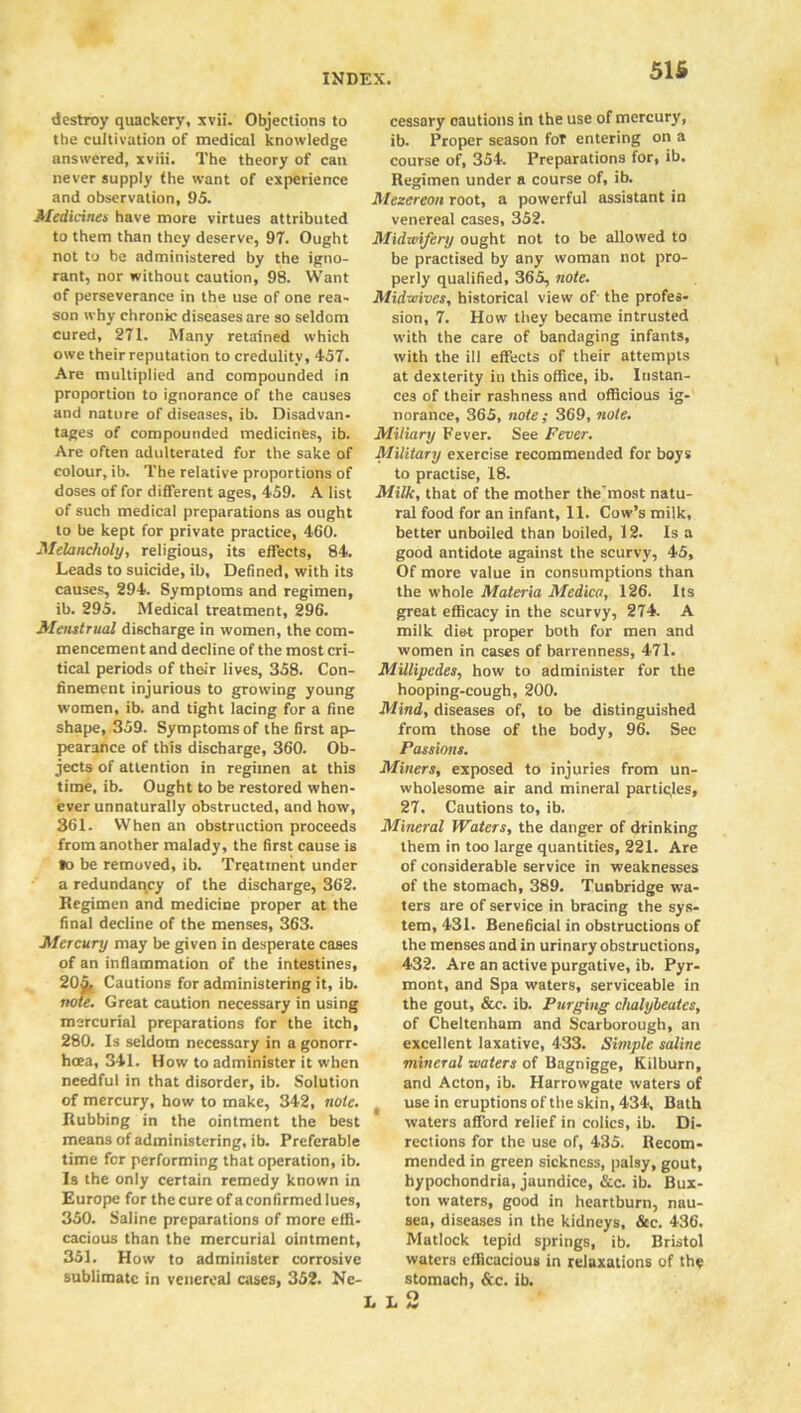 51S destroy quackery, xvii. Objections to the cultivation of medical knowledge answered, xviii. The theory of can never supply the want of experience and observation, 95. Medicines have more virtues attributed to them than they deserve, 97. Ought not to be administered by the igno- rant, nor without caution, 98. Want of perseverance in the use of one rea- son why chronic diseases are so seldom cured, 271. Many retained which owe their reputation to credulity, 457. Are multiplied and compounded in proportion to ignorance of the causes and nature of diseases, ib. Disadvan- tages of compounded medicines, ib. Are often adulterated for the sake of colour, ib. The relative proportions of doses of for different ages, 459. A list of such medical preparations as ought to be kept for private practice, 460. Melancholy, religious, its effects, 84. Leads to suicide, ib, Defined, with its causes, 294. Symptoms and regimen, ib. 295. Medical treatment, 296. Menstrual discharge in women, the com- mencement and decline of the most cri- tical periods of their lives, 358. Con- finement injurious to growing young women, ib. and tight lacing for a fine shape, 359. Symptoms of the first ap- pearance of this discharge, 360. Ob- jects of attention in regimen at this time, ib. Ought to be restored when- ever unnaturally obstructed, and how, 361. When an obstruction proceeds from another malady, the first cause is »o be removed, ib. Treatment under a redundancy of the discharge, 362. Regimen and medicine proper at the final decline of the menses, 363. Mercury may be given in desperate cases of an inflammation of the intestines, 205, Cautions for administering it, ib. note. Great caution necessary in using mercurial preparations for the itch, 280. Is seldom necessary in a gonorr- hoea, 341. How to administer it when needful in that disorder, ib. Solution of mercury, how to make, 342, note. Rubbing in the ointment the best means of administering, ib. Preferable time for performing that operation, ib. Is the only certain remedy known in Europe for the cure of aconfirmed lues, 350. Saline preparations of more effi- cacious than the mercurial ointment, 351. How to administer corrosive sublimate in venereal cases, 352. Ne- cessary cautions in the use of mercury, ib. Proper season for entering on a course of, 354. Preparations for, ib. Regimen under a course of, ib. Mezereon root, a powerful assistant in venereal cases, 352. Midwifery ought not to be allowed to be practised by any woman not pro- perly qualified, 365, note. Midwives, historical view of the profes- sion, 7. How they became intrusted with the care of bandaging infants, with the ill effects of their attempts at dexterity in this office, ib. Instan- ces of their rashness and officious ig- norance, 365, note; 369, note. Miliary Fever. See Fever. Military exercise recommended for boys to practise, 18. Milk, that of the mother the'most natu- ral food for an infant, 11. Cow’s milk, better unboiled than boiled, 12. Is a good antidote against the scurvy, 45, Of more value in consumptions than the whole Materia Medico, 126. Its great efficacy in the scurvy, 274. A milk diet proper both for men and women in cases of barrenness, 471. Millipedes, how to administer for the hooping-cough, 200. Mind, diseases of, to be distinguished from those of the body, 96. Sec Passions. Miners, exposed to injuries from un- wholesome air and mineral particles, 27. Cautions to, ib. Mineral Waters, the danger of drinking them in too large quantities, 221. Are of considerable service in weaknesses of the stomach, 389. Tunbridge wa- ters are of service in bracing the sys- tem, 431. Beneficial in obstructions of the menses and in urinary obstructions, 432. Are an active purgative, ib. Pyr- mont, and Spa waters, serviceable in the gout, &c. ib. Purging chalybeutes, of Cheltenham and Scarborough, an excellent laxative, 433. Simple saline mineral waters of Bagnigge, Kilburn, and Acton, ib. Harrowgate waters of t use in eruptions of the skin, 434, Bath waters afford relief in colics, ib. Di- rections for the use of, 435. Recom- mended in green sickness, palsy, gout, hypochondria, jaundice, &c. ib. Bux- ton waters, good in heartburn, nau- sea, diseases in the kidneys, &c. 436. Matlock tepid springs, ib. Bristol waters efficacious in relaxations of the stomach, &c. ib.