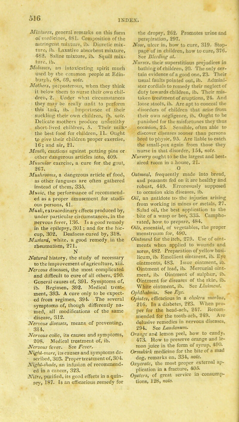 Mu!arcs, general remarks on this form ot' medicines, 481. Composition of the astringent mixture, ib. Diuretic mix- ture, ib. Laxative absorbent mixture, 482. Saline mixture, ib. Squill mix- ture, ib. Molasses, an intoxicating spirit much used by the common people at Edin- burgh. 68, 69, vote. Mothers, preposterous, tvhen they think it below them to nurse their own chil- dren, 2. Under what circumstances they may be really unfit to perform this task, ib. Importance of their suckling their own children, ib. note. Delicate mothers produce unhealthy short-lived children, 5. Their milk* the best food for children, 11. Ought tp give their children proper exercise, 16 ; and air, 21. Mouth, cautions against putting pins or other dangerous articles into, 409. Muscular exercise, a cure for the gout, 267. Mushrooms, a dangerous article of food, as other funguses are often gathered instead of them, 335. Music, the performance of recommend- ed as a proper amusement for studi- ous persons, 41. Musk, extraordinary effects produced by, under particular circumstances, in the nervous fever, 136. Is a good remedy in the epilepsy, 301; and for the hic- cup, 302, Deafness cured by, 318. Mustard, white, a good remedy in the rheumatism, 271. N Natural history, the study of necessary to the improvement of agriculture, xiii. Nervous diseases, the most complicated and difficult to cure of all others, 290. General causes of, 391. Symptoms of, ib. Regimen, 392. Medical treat- ment, 393. A cure only to be expect- ed from regimen, 394. The several symptoms of, though differently na- med, all modifications of the same disease, 312. Neruous diseases, means of preventing, 314, Nervous colic, its causes and symptoms, 208. Medical treatment of, ib. Nervous fever. See Fever. Night-mare, its causes and symptoms de- scribed, 303. Proper treatment of, 304. Nightshade, an infusion of recommend- ed in a cancer, 323. Nitre, purified, its good effects in a quin- scy, 187. Is an efficacious remedy for the dropsy, 262. Promotes urine and perspiration, 297. Note, ulcer in, how to cure, 319. Stop- pace of in children, how to cure, 376. See Weeding at. Nurses, their superstitious prejudices in bathing of children, 20. The only cer- tain evidence of a good one, 23. Their usual faults pointed out, ib. Admini- ster cordials to remedy their neglect of duty towards children, ib. Their mis- taken treatment of eruptions, 24. And loose stools, ib. Are apt to conceal the disorders of children that arise from their own negligence, ib. Ought to be punished for the misfortunes they thus occasion, 25. Sensible, often able to discover diseases sooner than persons bred to physic, 95. Are liable to catch the small-pox again from those they nurse in that disorder, 154, note. Nursery ought to be the largest and best- aired room in a house, 21. O Oatmeal, frequently made into bread, arid peasants fed on it are healthy and robust, 449. Erroneously supposed to occasion skin diseases, ib. Oil, an antidote to the injuries arising from working in mines or metals, 27. Salad oil, the best application to the bite of a rvasp or bee, 335. Campho- rated, how to prepare, 484. Oils, essential, of vegetables, the proper menstruum for, 490. Ointment for the itch, 279. Use of oint- ments when applied to wounds and sores, 482. Preparation of yellow basi- licum, ib. Emollient ointment, ib. Eye ointments, 483. Issue ointment, ib. Ointment of lead, ib. Mercurial oint- ment, ib. Ointment of sulphur, ib. Ointment for diseases of the skin, ib. White ointment, ib. See Liniment. Ophthalmia. See Eye. Opiates, efficacious in a cholera morbus, 216. In a diabetes, 223. When pro- per for the head-acli, 247. Recom- mended for the tooth-ach, 249. Arc delusive remedies in nervous diseases, 294. See Laudanum. Orange and lemon peel, how to candy. 473. How to preserve orange and le- mon juice in the form of syrup. 490. Ormskirk medicine for the bite of a mad dog, remarks on. 334, note. Oxycrate, the most proper external ap- plication in a fracture, 405. Oysters, of great service in consump- tions, 12S, note.