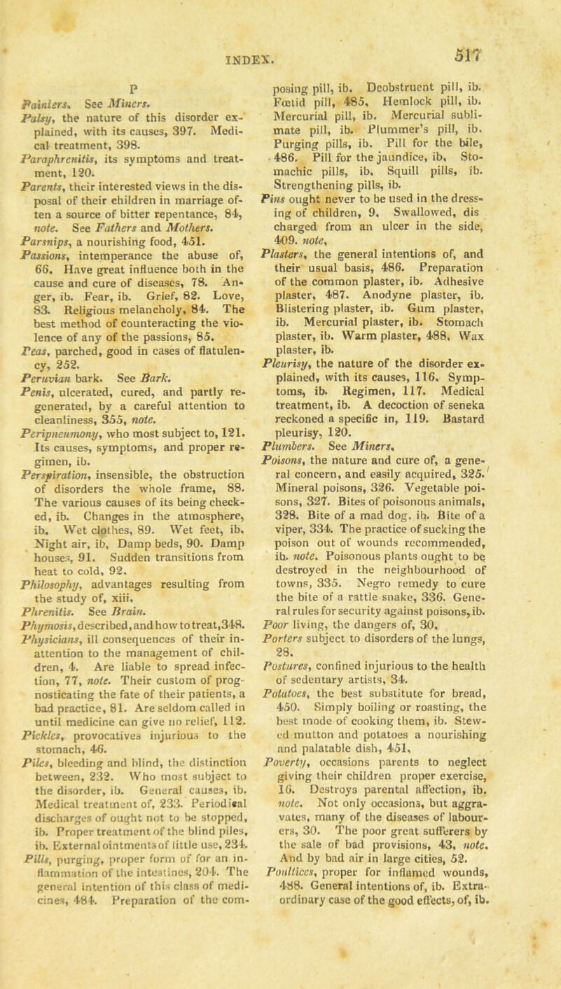 P Painters, See Miners. Palsy, the nature of this disorder ex-' plained, with its causes, 397. Medi- cal treatment, 398. Paraphrcnitis, its symptoms and treat- ment, 120. Parents, their interested views in the dis- posal of their children in marriage of- ten a source of bitter repentance, 84, note. See Fathers and Mothers. Parsnips, a nourishing food, 451. Passions, intemperance the abuse of, 66. Have great influence both in the cause and cure of diseases, 78. An- ger, ib. Fear, ib. Grief, 82. Love, S3. Religious melancholy, 84. The best method of counteracting the vio- lence of any of the passions, 85. reas, parched, good in cases of flatulen- cy, 252. Peruvian bark. See Park. Penis, ulcerated, cured, and partly re- generated, by a careful attention to cleanliness, 355, note. Peripneumony, who most subject to, 121. Its causes, symptoms, and proper re- gimen, ib. Perspiration, insensible, the obstruction of disorders the whole frame, 88. The various causes of its being check- ed, ib. Changes in the atmosphere, ib. Wet clothes, 89. Wet feet, ib. Night air, ib. Damp beds, 90. Damp houses, 91. Sudden transitions from heat to cold, 92. Philosophy, advantages resulting from the study of, xiii, Phrenitis. See Jlrain. Phymosis, described, and how to treat,348. Physicians, ill consequences of their in- attention to the management of chil- dren, 4. Are liable to spread infec- tion, 77, note. Their custom of prog- nosticating the fate of their patients, a bad practice, 81. Are seldom called in until medicine can give no relief, 112. Pickles, provocatives injurious to the stomach, 46. Piles, bleeding and blind, the distinction between, 232. Who mo3t subject to the disorder, ib. General causes, ib. Medical treatment of, 233. Periodical discharges of ought not to be stopped, ib. Proper treatment of the blind piles, ib. Externalointmentsof little use, 234. Pills, purging, proper form of for an in- flammation of the intestines, 204. The general intention of this class of medi- cines, 484. Preparation of the com- 517 posing pill, ib. Deobstruent pill, ib. Foetid pill, 485, Hemlock pill, ib. Mercurial pill, ib. Mercurial subli- mate pill, ib. Plummer’s pill, ib. Purging pills, ib. Pill for the bile, 486. Pill for the jaundice, ib. Sto- machic pills, ib. Squill pills, ib. Strengthening pills, ib. Pins ought never to be used in the dress- ing of children, 9. Swallowed, dis charged from an ulcer in the side, 409. note. Plasters, the general intentions of, and their usual basis, 486. Preparation of the common plaster, ib. Adhesive plaster, 487. Anodyne plaster, ib. Blistering plaster, ib. Gum plaster, ib. Mercurial plaster, ib. Stomach plaster, ib. Warm plaster, 488. Wax plaster, ib. Pleurisy, the nature of the disorder ex- plained, with its causes, 116. Symp- toms, ib. Regimen, 117. Medical treatment, ib. A decoction of seneka reckoned a specific in, 119. Bastard pleurisy, 120. Plumbers. See Miners. Poisons, the nature and cure of, a gene- ral concern, and easily acquired, 325.; Mineral poisons, 326. Vegetable poi- sons, 327. Bites of poisonous animals, 328. Bite of a mad dog. ib. Bite of a viper, 334. The practice of sucking the poison out of wounds recommended, ib. note. Poisonous plants ought to be destroyed in the neighbourhood of towns, 335. Negro remedy to cure the bite of a rattle snake, 336. Gene- ral rules for security against poisons, ib. Poor living, the dangers of, 30, Porters subject to disorders of the lungs, 28. Postures, confined injurious to the health of sedentary artists, 34. Potatoes, the best substitute for bread, 450. Simply boiling or roasting, the best inode of cooking them, ib. Stew- ed mutton and potatoes a nourishing and palatable dish, 451, Poverty, occasions parents to neglect giving their children proper exercise, 16. Destroys parental affection, ib. note. Not only occasions, but aggra- vates, many of the diseases of labour- ers, 30. The poor great sufferers by the sale of bad provisions, 43, note. And by bad air in large cities, 52. Poultices, proper for inflamed wounds, 488. General intentions of, ib. Extra- ordinary case of the good effects, of, ib.