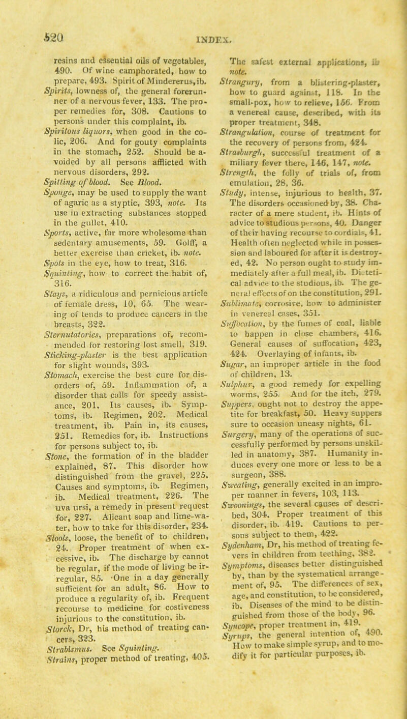 A2U resins ninl essential oils of vegetables, 490. Of wine camphorated, how to prepare, 493. Spirit of Mindererus.ib. Spirits, lowness of, the general forerun- ner of a nervous fever, 133. The pro- per remedies for, 308. Cautions to persons under this complaint, ib. Spiritous liquors, when good in the co- lic, 206. And for gouty complaints in the stomach, 252. Should be a- voided by all persons afflicted with nervous disorders, 292. Spitting of blood. See Blood. Sponge, may be used to supply the want of agaric as a styptic, 393, note. Its use in extracting substances stopped in the gullet, 410. Sports, active, far more wholesome than sedentary amusements, 59. Gold', a better exercise than cricket, ib. note. Spots in the eye, how to treat, 316. Squinting, how to correct the habit of, 316. Stays, a ridiculous and pernicious article of female dress, 10, 65. The wear- ing of tends to produce cancers in the breasts, 322. Sternutatories, preparations of, recom- mended tor restoring lost smell. 319. Sticking-plaster is the best application for slight wounds, 393. Stomach, exercise the best cure for dis- orders of, 59. Inflammation of, a disorder that calls for speedy assist- ance, 201. Its causes, ib. Symp- toms, ib. Regimen, 202. Medical treatment, ib. Pain in, its causes, 251. Remedies for, ib. Instructions for persons subject to, ib. Stone, the formation of in the bladder explained, 87. This disorder how distinguished from the gravel, 225. Causes and symptoms, ib. Regimen, ib. .Medical treatment, 226. The uva ursi, a remedy in present request for, 227. Alicant soap and lime-wa- ter, how to take for this disorder, 234. Stools, loose, the benefit of to children, 24. Proper treatment of when ex- cessive, ib. The discharge by cannot be regular, if the mode of living be ir- regular, 85. -One in a day generally sufficient for an adult, 86. How to produce a regularity of, ib. Frequent recourse to medicine for costiveness injurious to the constitution, ib. Slorclc, Dr, his method of treating can- cers, 323. Strabismus. See Squinting. Strains, proper method of treating, 405. The safest external application;, ib note. Strangury, from a blistering-plaster, how to guard against, 118. In the small-pox, how to relieve, 156. From a venereal cause, described, with its proper treatment, 348. Strangulation, course of treatment for the recovery of persons from, 424. Strasburgh, successful treatment of a miliary fever there, 146, 147, note. Strength, the folly of trials of, from emulation, 28, 36. Study, intense, injurious to health, 37. The disorders occasioned by, 38. Cha- racter of a mere student, ib. Hints of advice to studious persons, 40. Danger of thtir having recourse to cordials, 41. Health often neglected while in posses- sion and laboured for after it is destroy- ed, 42. No person ought to study im- mediately alter a full meal, ib. Di. teti- cal advice to the studious, ib. The ge- nera! eff'ectsof on the constitution, 291. Sublimatef corrosive, how to administer in venereal cases, 351. Suffoculion, by the fumes of coal, liable to happen in close chambers, 416. General causes of suffocation, 423, 424. Overlaying of infants, ib. Sugar, an improper article in the food of children, 13. Sulphur, a good remedy for expelling worms, 255. And for the itch, 279. Suppers, ought not to destroy the appe- tite for breakfast, 50. Heavy suppers sure to occasion uneasy nights, 61. Surgery, many of the operations of suc- cessfully performed by persons unskil- led in anatomy, 387. Humanity in- duces every one more or less to be a surgeon, 388. Sweating, generally excited in an impro- per manner in fevers, 103, 113. Sxcoonings, the several causes of descri- bed, 304. Proper treatment of this disorder, ib. 419. Cautions to per- sons subject to them, 422. Sydenham, Dr, his method of treating fe- vers in children from teething, 382. Symptoms, diseases better distinguished by, than by the systematical arrange- ment of, 95. The differences of sex, age, and constitution, to lie considered, ib. Diseases of the mind to be distin- guished from those of the body, 96. Syncope, proper treatment in. 419. Syrups, the general intention of, 490. How to make simple syrup, and to mo- dify it for particular purposes, ib.