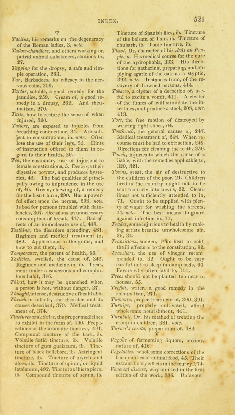 T Tacitus, his remarks on the degeneracy of the Roman ladies, 3, note. Tallow-chandlers, and others working on putrid animal substances, cautions to, 27. Tapping for the dropsy, a safe and sim- ple operation, 263. Tar, Barbadoes, its efficacy in the ner- vous colic, 209. Tartar, soluble, a good remedy for the jaundice, 259, Cream of, a good re- medy in a dropsy, 262. And rheu- matism, 270. Taste, how to restore the sense of when injured, 320. Tailors, are exposed to injuries from breathing confined air, 3k. Are sub- ject to consumptions, ib. note. Often lose the use of their legs, 35. Hints of instruction offered to them in re- gard to their health, 36. Tea, the customary use of injurious to female constitutions, 5. Destroys their digestive powers, and produces hyste- rics, 45. The bad qualities of princi- pally owing to imprudence in the use of, 46. Green, chewing of, a remedy for the heart-burn, 290. Has a power- ful effect upon the neryes, 298, note. Is bad for persons troubled with flatu- lencies, 307. Occasions an unnecessary consumption of bread, 447. Bad ef- fects of an immoderate use of, 448. Teething, the disorders attending, 481. Regimen and medical treatment in, 482. Applications to the gums, and how to cut them, ib. Temperance, the parent of health, G6. Testicles, swelled, the cause of, 345. Regimen and medicine in, ib. Treat- ment under a cancerous and scrophu- lous habit, 346. Thirst, how it may be quenched when a person is hot, without danger, 37. Thought, intense, destructive ofhealth,95. Thrush in infants, the disorder and its causes described, 370. Medical treat- ment of, 374. Tinctures and elixirs, the propermcdicines to exhibit in the form of, 490. Prepa- rations of the aromatic tincture, 491. Compound tincture of the bark, ib. Volatile foetid tincture, ib. Volatile tincture of gum guaiacum, ib. Tinc- ture of black hellebore, ib. Astringent tincture, ib. Tincture of myrrh end aloes, ib. Tincture of opium, or liquid laudanum, 492. Tincture of hierapicra, ib. Compound tincture of senna, ib. Tincture of Spanish flies, ib. Tincture of the balsam of Tolu, ib. Tincture of rhubarb, ib. Tonic tincture, ib. Tissol, Dr, character of his Avis au Peu- ple, \. His medical course for the cure of the hydrophobia, 333. His direc- tions for gathering, preparing, and ap- plying agaric of the oak as a styptic, 392, note. Instances from, of the re- covery of drowned persons, 414. Tobacco, a clyster of a decoction of, use- ful to excite a vomit, 411. A clyster of the fumes of will stimulate the in- testines, and produce a stool, 208, note. 413. Toes, the free motion of destroyed by wearing tight shoes, 64. Tooth-ach, the general causes of, 247. Medical treatment of, 248. When re- course must be had to extraction, 219. Directions for cleaning the teeth, 250. Touch, injuries to which the sense of is liable, with the remedies applicable to, 320, 321. Towns, great, the air of destructive to the children of the poor, 21. Children bred in the country ought not to be sent too early into towns, 22. Clean- liness not sufficiently attended to in, 71. Ought to be supplied with plen- ty of water for washing the streets, 74. note. The best means to guard against infection in, 77. Trades, some injurious to health by mak- ing artists breathe unwholesome air, 26, 34. Transitions, sudden, I'fO'm heat to cold, the ill effects of to the constitution, 92. Travellers, the use of vinegar recom- mended to, 32. Ought to be very careful not to sleep in damp beds, 90. Fevers why often fatal to, 101. Trees should not be planted too near to houses, 55. Trefoil, water, a good remedy in the rheumatism, 271. Tumours, proper treatment of, 390, 391. Turnips, properly cultivated, afford wholesome nourishment, 451. Turnbull, Dr, his method of treating the croup in children, 381, note. Turner's cerate, preparation of, 482. V Vapour of fermenting liquors, noxious nuture of, 416. Vegetables, wholesome corrections of the bad qualities of animal food, 45. Their extraordinary effects in the scurvy,274'. Venereal disease, why omitted in the first edition of the work, 336. Unfavour-