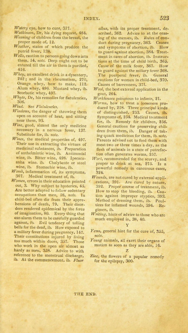 Watery eye, how to cure, 317. Walk insort. Dr, his dying request, 484. Weaning of children from the breast, the proper mode of, 12. Weather, states of which produce the putrid fever, 138. Wells, caution to persons going down into them, 54, note. Deep ought not to be entered till the air in them is purified, 416. Whey, an excellent drink in a dysentery, 242; and in the rheumatism, 270, Orange whey, how to make, 112. Alum whey, 496. Mustard whey, ib. Scorbutic whey, 497. Whyte, Dr, his remedies for flatulencies, 306. Wind. See Flatulencies. Windows, the danger of throwing them open on account of heat, and sitting near them, 93. Wine, good, almost the only medicine necessary in a nervous fever, 137. Substitute for, ib. note. Wines, the medical properties of, 497. Their use in extracting the virtues of medicinal substances, ib. Preparation of anthelmintic wine, ib. Antimonial wine, ib. Bitter wine, 498. Ipecacu- anha wine. ib. Chalybeate or steel wine, ib. Stomachic wine, ib. Womb, inflammation of, its symptoms, 367. Medical treatment of, ib. Women, errors in their education pointed out, 3. Why subject to hysterics, 45. Are better adapted to follow sedentary occupations than men, 58, note. In child-bed often die from their appre- hensions of death, 79. Their disor- ders rendered epidemical by the force of imagination, 80. Every thing that can alarm them to be carefully guarded against, ib. Evil tendency of tolling bells for the dead, ib. How exposed to a miliary fever during pregnancy, 147. Their constitutions injured by living too much within doors, 357. Those who work in the open air almost as hardy as men, 358. Advice to with reference to the menstrual discharge, ib. At the commencement, ib. Fluor alius, with its proper treatment, de- scribed, 362. Advice to at the ceas- ing of the menses, ib. Buies of con- duct during pregnancy, 363. Causes and symptoms of abortion, ib. How to guard against abortion, 364. Treat- ment in cases of abortion, ib. Instruc- tions at the time of child birth, 365. Cause of the milk fever, 367. How to guard against the miliary fever 368. The puerperal fever, ib. General cautions for women in child-bed, 370. Causes of barrenness, 371. Wool, the best external application in the gout, 264. Workhouses poisonous to infants, 21. Worms, how to treat a looseness pro- duced by, 218. Three principal kinds of distinguished, 253. Causes, ib. Symptoms of, 254. Medical treatment for, ib. Bemedy for children, 256. General cautions for preserving chil- dren from them, ib. Danger of tak- ing quack medicines for them, ib. note. Parents advised not to feed them with meat two or three times a day, as the flesh of animals in a state of putrefac- tion often generates worms, 257. Wort, recommended for the scurvy, and proper to drink at sea, 275. Is a powerful remedy in cancerous cases, 324. Wounds, are not cured by external appli- cations, 391. Are cured by nature, 392. Proper course of treatment, ib. How to stop the bleeding, ib. Cau- tion against improper styptics, 393. Method of dressing them, ib. Poul- tices for inflamed wounds, 394. lle- gimen, ib. Wriling, hints of advice to those who arc much employed in, 38, 40. Y Yaws, general hint for the cure of, 355, note. Young animals, all exert their organs of motion as soon as they are able, 16. Z Zinc, the flowers of a popular remedy for the epilepsy, 300. THE END.