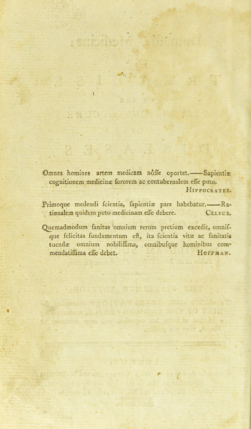 Omnes homines artem medicatn nofle oportet. Sapientiae cognitionem medicinae fororem ac contubernalem efle puto. Hippocrates. Primoque medendi fcientia, fapientiae pars habebatur.——Ra* tionalem quidem puto medicinara elfe debere. Cels us. Quemadmodum fanitas omnium rerum pretium excedit, omnif- que felicitas fundamentum eft, ita fcientia vitae ac fanitatis tuendae omnium nobiliffima, omnibufque hominibus com- mendatiffima eflc debet.