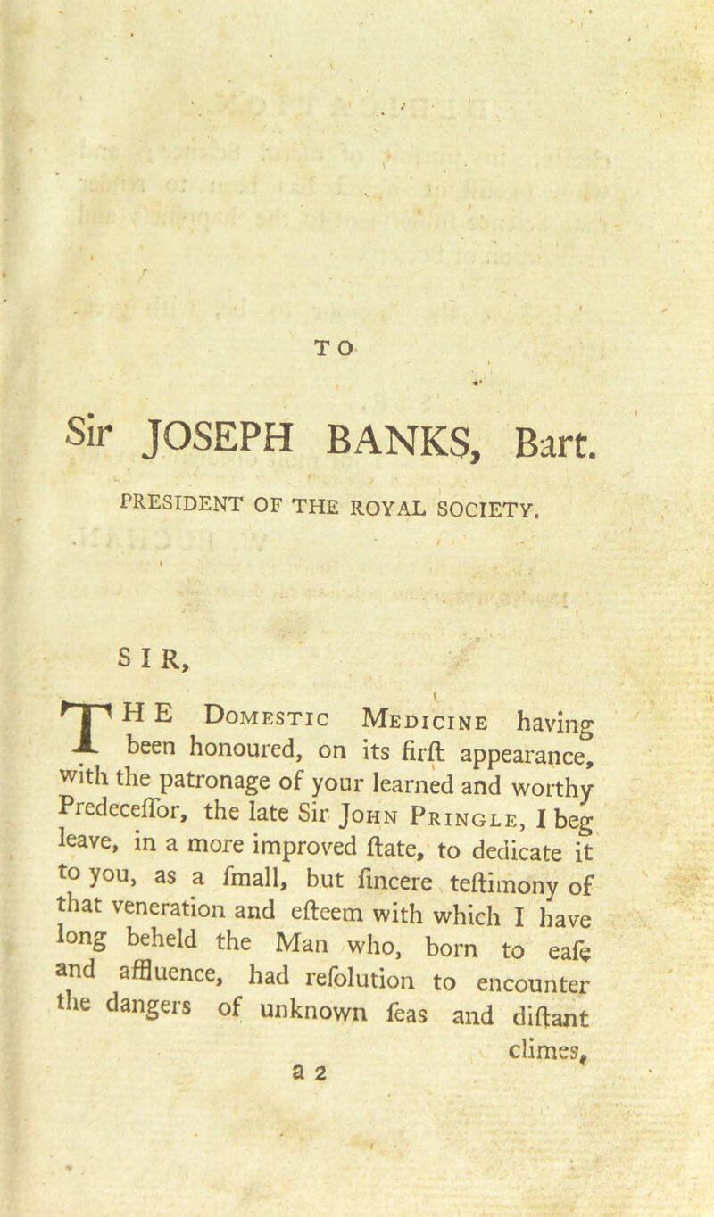 Sir JOSEPH BANKS, Bart. PRESIDENT OF THE ROYAL SOCIETY. S I R, TH E Domestic Medicine having been honoured, on its firft appearance, with the patronage of your learned and worthy PredecefTor, the late Sir John Pringle, I beg leave, in a more improved Rate, to dedicate it to you, as a fmall, but fincere teftimony of that veneration and efteem with which I have long beheld the Man who, born to eafe and affluence, had refolution to encounter the dangers of unknown feas and diftant