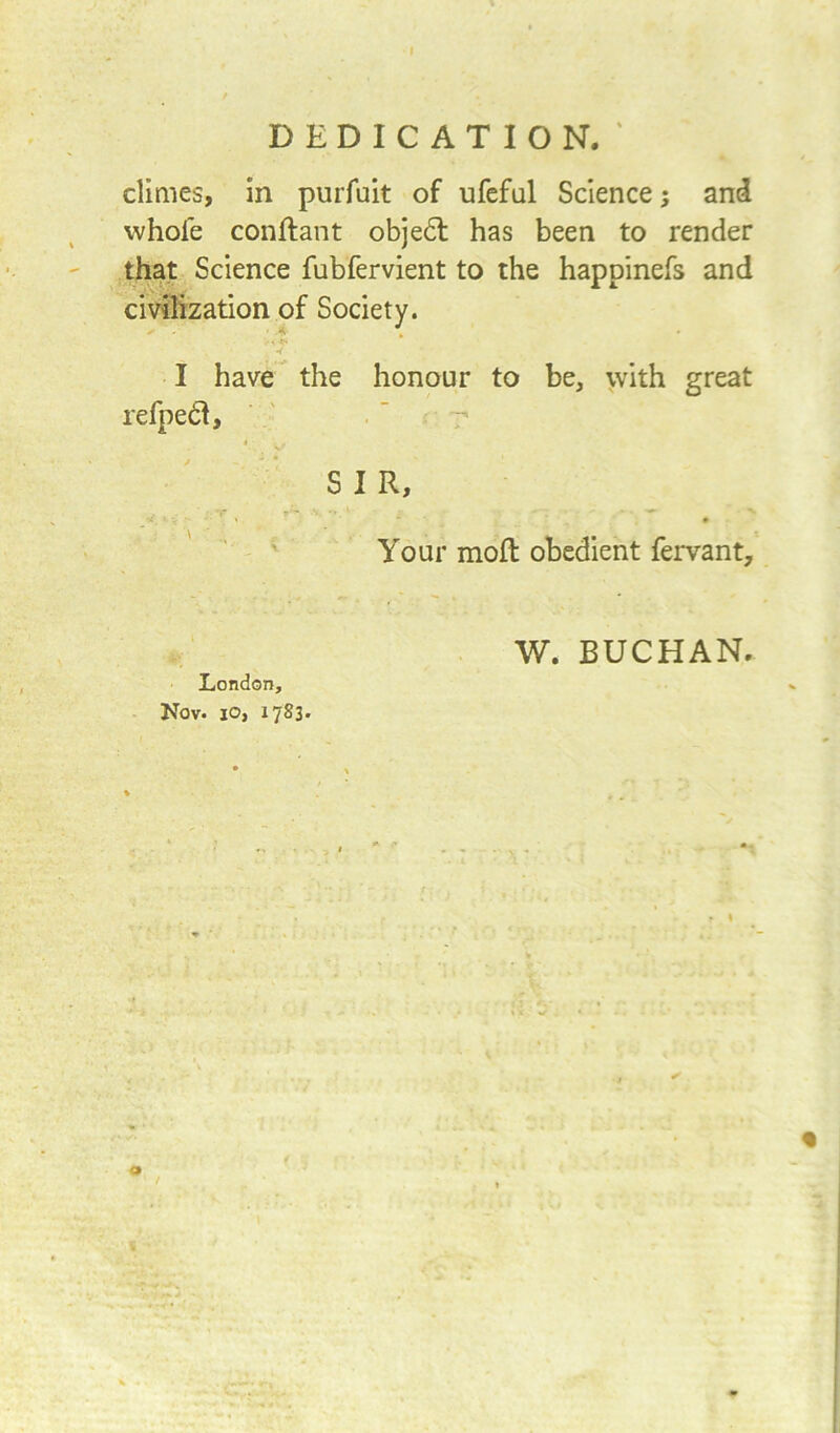 % DEDICATION. ‘ climes, in purfuit of ufeful Science; and whole conftant objedl has been to render that Science fubfervient to the happinefs and civilization of Society. > < * •< I have the honour to be, with great refped, S I R, Your mod obedient fervant. W. BUCHAN. London, Nov. io, 1783. % o