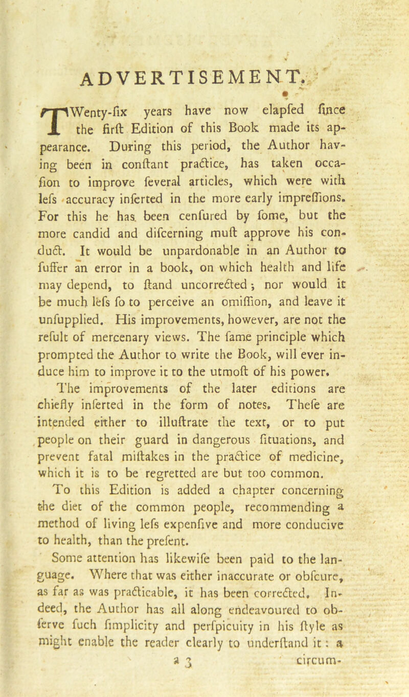 ADVERTISEMENT. • .. • - TWenty-fix years have now elapfed fince the firft Edition of this Book made its ap- pearance. During this period, the Author hav- ing been in conftant practice, has taken occa- sion to improve feveral articles, which were with lefs accuracy inferred in the more early imprefiions. For this he has. been cenfured by fome, but the more candid and difcerning muft approve his con- dudt. It would be unpardonable in an Author to Suffer an error in a book, on which health and life may depend, to hand uncorredted *, nor would it be much lefs So to perceive an omiflion, and leave it unfupplied. His improvements, however, are not the refult of mercenary views. The fame principle which prompted the Author to write the Book, will ever in- duce him to improve it to the utmoft of his power. The improvements of the later editions are chiefly inferted in the form of notes. Thefe are intended either to illuftrate the text, or to put people on their guard in dangerous Situations, and prevent fatal miftakes in the practice of medicine, which it is to be regretted are but too common. To this Edition is added a chapter concerning the diet of the common people, recommending a method of living lefs expenfive and more conducive to health, than the prefent. Some attention has likewife been paid to the lan- guage. Where that was either inaccurate or obfeure, as far as was practicable, it has been corrected, In- deed, the Author has all along endeavoured to ob- serve fuch flmplicity and perfpicuity in his flyle as might enable the reader clearly to underftand it: a a 3 circum-