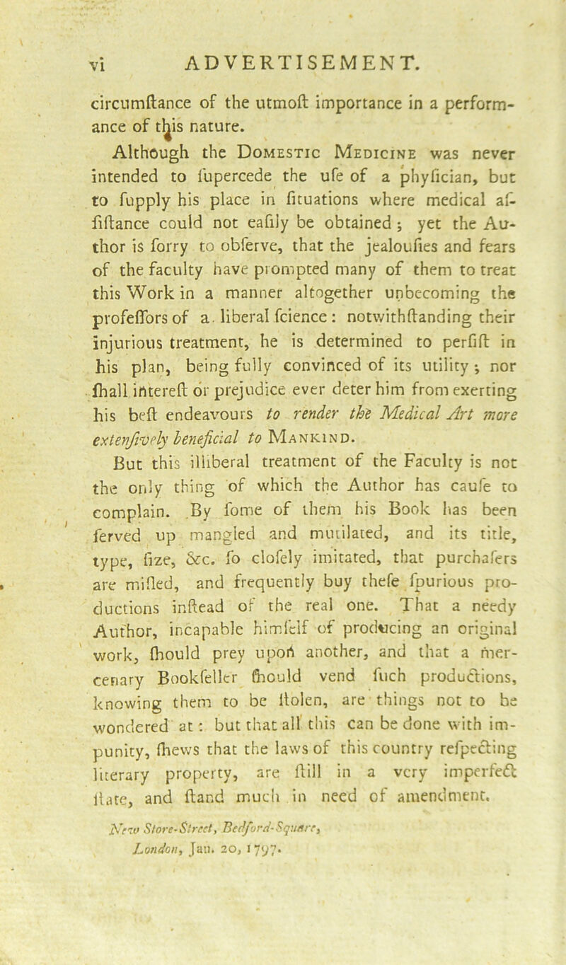 circumftance of the utmoft importance in a perform- ance of tl^is nature. Although the Domestic Medicine was never intended to l'upercede the ufe of a phylician, but to fupply his place in fituations where medical a£ fiftance could not eafiiy be obtained ; yet the Au- thor is forry to obferve, that the jealoufies and fears of the faculty have prompted many of them to treat this Work in a manner altogether unbecoming the profeflbrsof a liberal fcience: notwithftanding their injurious treatment, he is determined to perfifl in his plan, being fully convinced of its utility nor fhall intereft or prejudice ever deter him from exerting his belt endeavours to render the Medical Art more extenjively beneficial to Mankind. But this illiberal treatment of the Faculty is not the only thing of which the Author has caufe to complain. By fome of them his Book has been ferved up mangled and mutilated, and its title, type, fize, &c. fo clofely imitated, that purchafers are milled, and frequently buy thefe fpurious pro- ductions inftead of the real one. That a needy Author, incapable himfclf of producing an original work, fliould prey uport another, and that a mer- cenary Bookfeller fhduld vend fuch productions, knowing them to be itolen, are things not to he wondered at: but that all this can be done with im- punity, fhews that the laws of this country refpecling literary property, are Hill in a very imperfedl llate, and ftand much in need of amendment. Krro Store-Street, Bedford-Square, London, Jail. 20, 17^7*