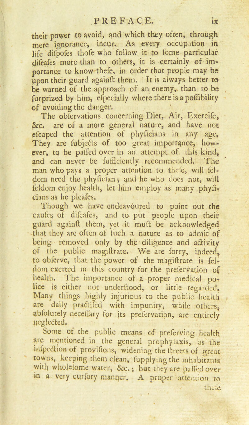 their power to avoid, and which they often, through mere ignorance, incur. As every occupation in life difpofes thofe who follow it to fome particular difeafes more than to others, it is certainly of im- portance to know thefe, in order that people may be upon their guard againft them. It is always better to be warned of the approach of an enemy,, than to be furprized by him, efpecially where there is a poflibility of avoiding the danger. The obfervations concerning Diet, Air, Exercife, &c. are of a more general nature, and have not elcaped the attention of phyficians in any age. They are fubjeds of too great importance, how- ever, to be pafled over in an attempt of this kind, and can never be fufficiently recommended. The man who pays a proper attention to thele, will fel- dom need the phyfician; and he who does not, will feldom enjoy health, let him employ as many phyfi- dans as he pleafes. Though we have endeavoured to point out the caufes of difeafes, and to put people upon their guard againft them, yet it muft be acknowledged that they are often of fuch a nature as to admit of being removed only by the diligence and adivity of the public magiftrate. We are forry, indeed, to obferve, that the power of the magiftrate is fel- dom exerted in this country for the prefervation of health. The importance of a proper medical po- lice is either not underftood, or little regarded. Many things highly injurious to the public health are daily pradifed with impunity* while others, abfolutely neceffary for jts prefervation, are entirely negleded. Some of the public means of preferving health are mentioned in the general prophylaxis, as the infpedion of provifions, widening the ftreets of great towns, keeping them clean, fupplying the inhabitants with wholefomc water, &c.; but they are puffed over m a very curfory manrier. A proper attention to thele