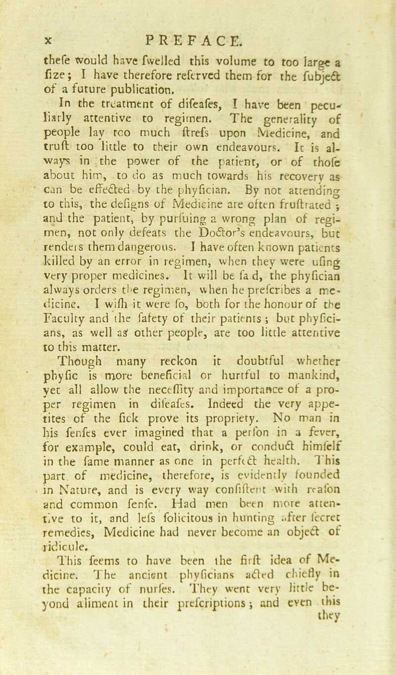 thefe would have fwelled this volume to too large a fjze; I have therefore referved them for the fubjedt of a future publication. In the treatment of difeafes, I have been pecu- liarly attentive to regimen. The generality of people lay rco much ftrefs upon Medicine, and trull too little to their own endeavours. It is al- ways in the power of the patient, or of thofe about him, to do as much towards his recovery as can be effe&ed by the phyfician. By not attending to this, the defigns of Medicine are often fruftrated and the patient, by purfuing a wrong plan of regi- men, not only defeats the Dodtor’s endeavours, but rendeis them dangerous. I have often known patients killed by an error in regimen, when they were ufing very proper medicines. It will be fa d, the phyfician always orders the regimen, when he preferibes a me- dicine. I wifli it were fo, both for the honour of the Faculty and (he fafety of their patients ; but phyfici- ans, as well asf other people, are too little attentive to this matter. Though many reckon it doubtful whether pbyfic is more beneficial or hurtful to mankind, yet all allow the necefllty and importance of a pro- per regimen in difeafes. Indeed the very appe- tites of the fick prove its propriety. No man in his fenfes ever imagined that a perlon in a fever, for example, could eat, drink, or condudt himfelf in the fame manner as one in perftdb health. This part of medicine, therefore, is evidently founded > in Nature, and is every w'ay confident with realon and common fenfe. Had men been more atten- tive to it, and lefs folicitous in hunting after fecret remedies, Medicine had never become an object of ridicule. This feems to have been the fit ft idea of Me- dicine. The ancient phyficians aded chiefly in the capacity of nurfes. They went very little be- yond aliment in their preferiptions and even this they