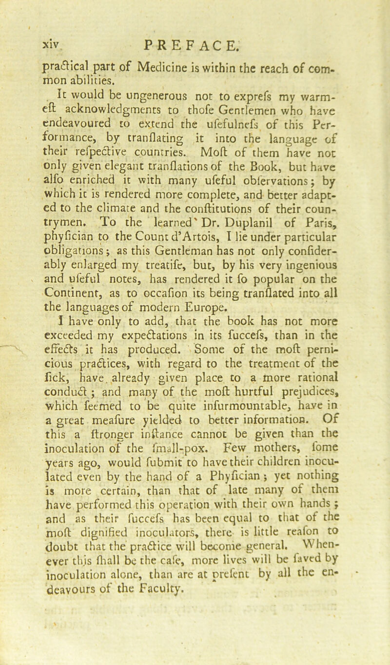 practical part of Medicine is within the reach of com- mon abilities. It would be ungenerous not to exprefs my warm- eft acknowledgments to thofe Gentlemen who have endeavoured to extend the ufefulnefs of this Per- formance, by translating it into the language of their refpective countries. Moft of them have not only given elegant translations of the Book, but have alfo enriched it with many ufeful observations; by which it is rendered more complete, and better adapt- ed to the climate and the constitutions of their coun- trymen. To the learned'Dr. Duplanil of Paris, phyfician to the Count d’Artois, I lie under particular obligations; as this Gentleman has not only confider- ably enlarged rny treatife, but, by his very ingenious and ufeful notes, has rendered it fo popular on the Continent, as to occafion its being translated into all the languages of modern Europe. I have only to add, that the book has not more exceeded my expectations in its fuccefs, than in the effedts it has produced. Some of the moft perni- cious practices, with regard to the treatment of the Pick, have, already given place to a more rational conduCt; and many of the moft hurtful prejudices, which feemed to be quite infurmountable, have in a great meafure yielded to better information. Of this a Stronger inftance cannot be given than the inoculation of the fmall-pox. Few mothers, lome years ago, would Submit to have their children inocu- lated even by the hand of a Phyfician ; yet nothing is more certain, than that of late many of them have performed this operation with their own hands ; and as their fuccefs has been equal to that of the moft dignified inocuhitors, there is little reafon to doubt that the pra&ice will become general. When- ever this Shall be the cafe, more lives will be Saved by inoculation alone, than are at prefent by all the en- deavours of the Faculty.