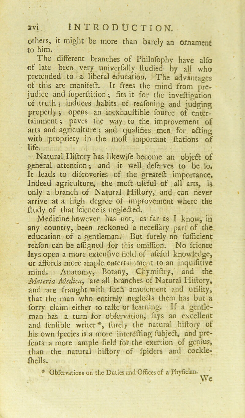 others, it might be more than barely an ornament to him. The different branches of Philofophy have alfo of late been very univerfally ftudied by all who pretended to a liberal education. The advantages of this are manifeft. It frees the mind from pre- judice and fuperftition •, fits it for the inveftigation of truth ; induces habits of reafoning and judging properly; opens an inexhauffible fource of enter- tainment •, paves the way to the improvement of arts and agriculture ; and qualifies men for adting with propriety in the moft important ftations of life. Natural Hiftory has likewife become an objedt of general attention * and it well deferves to be fo. It leads to difcoveries of the greateft importance. Indeed agriculture, the moft uieful of all arts, is only a branch of Natural Hiftory, and can never arrive at a high degree of improvement where the ftudy of that fcience is negledled. Medicine however has not, as far as I know, in any country, been reckoned a neceffary part of the education of a gentleman. But lurely no fufficient reafon can be afligned for this omiflion. No fcience lays open a more extenfive field of ufeful knowledge, or affords more ample entertainment to an inquifitive mind. Anatomy, Botany, Chymiftry, and the Materia Medica, are all branches of Natural Hiftory, and are fraught with fuch amufement and utility, that the man who entirely negledls them has but a forry claim either to tafte or learning. If a gentle- man has a turn for obfervation, lays an excellent and fenfible writer *, finely the natural hiftory of his own fpecies is a more interefting lubjedt, and pre- fents a more ample field fof the exertion of genius, than the natural hiftory of fpiders and cockle- Ihells. * Obfervation6 on the Duties and Offices of a Phyfician.