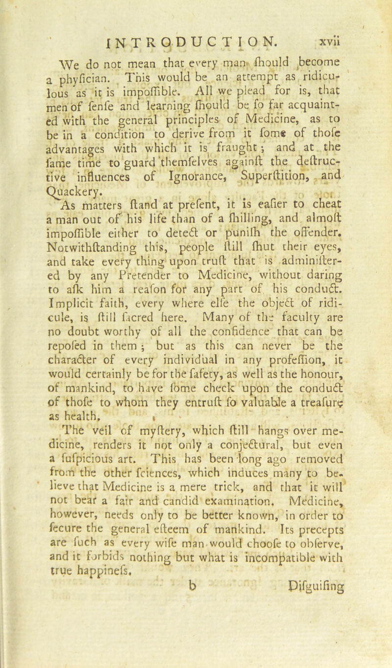 We do not mean that every man- fhould become a phyfician. This would be an attempt as ridicu- lous as it is impofiible. All we plead for is, that men of fenfe and learning fhould be fo far acquaint- ed with the general principles of Medicine, as to be in a condition to derive from it fome of thofc advantages with which it is| fraught and at the fame time to guard themfelves againft the deftruc- tive influences of Ignorance, Superftition, and Quackery. As matters Hand at prefent, it is eafler to cheat a man out of his life than of a (billing, and almolt impofiible either to detedl or punilh the offender. Notwithftanding this, people ilill fhut their eyes, and take every thing upon trufl that is adminifter- ed by any Pretender to Medicine, without daring to afk him a reafon for any part of his conduct. Implicit faith, every where elffe the objedt of ridi- cule, is ftill ficred here. Many of the faculty are no doubt worthy of all the confidence that can be repofed in them ; but as this can never be the charadter of every individual in any profeffion, it would certainly be for the fafety, as well as the honour, of mankind, to have fome check upon the condudt of thofe to whom they entruft fo valuahle a treafun? as health, t • The veil of myftery, which ftill hangs over me- dicine, renders it not only a conjedtural, but even a fufpicious art. This has been long ago removed from the other fciences, which induces many to be- lieve that Medicine is a mere trick, and that it will not bear a fair and candid examination. Medicine, however, needs only to be better known, in order to fecure the general efteem of mankind. Its precepts are fuch as every wife man would choofe to obferve, and it forbids nothing but what is incompatible with true happinefs. b Pifguifing