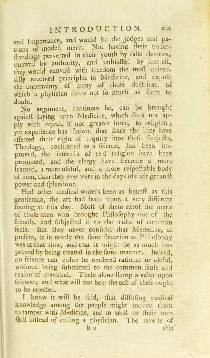 and Importance, and would be the judges and pa- trons of modeft merir. Not having their under- ftandings perverted in their youth by falie theories, unawed by authority, and unbisfled by int> ieit, they would canvafs with freedom the mod univer- sally received principles in Medicine, and expofe the uncertainty of many of thofe dodtrin.es, of which a phyfician dares not fo much as feem to doubt. No argument, continues he, can be brought againft: laying open Medicine, which does noc ap- ply with equal* if not greater force, to religion; yet experience has (hewn, that fince the laity have afferted their right of inquiry into rhele fubjedts. Theology, confidered as a lcience, has been im- proved, the interefts of real religion have been promoted, and the clergy have become a more learned, a more ufeful, and a more refpedtable body of men, than they ever were in the days of their greateft power and fplendour. Had other medical writers been as honeft as this gentleman, the art had been upon a very different footing at this day. Moft of them extol the merit of thofe men who brought Philofophy out of the fchools, and fubjedfed it to the rules of common fenfe. But they never confider that Medecine, at prefent, is in nearly the fame fituation as Philofophy was at that time, and that it might be as much im- proved by being treated in the fame manner. Indeed, no fcience can either be rendered rational or ufeful, without being fubmitted to the common, fenfe and reafon of mankind. Thefe alone ftarnp a value upon fcience ; and what will not bear the telt of thefe ought to be rejedted. I know it will be faid, that diffufing medical knowledge among the people might induce them to tamper with Medicine, and to truft to their own fltill inftead of calling a phyfician. The reverfe of b 2 thjs’