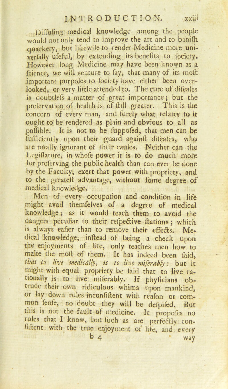 Diffufing medical knowledge among the people would not only tend to improve the art and to banifli quackery, but like wile to render Medicine more uni- verfally ufeful, by extending its benefits to fociety. However long Medicine may have been known as a fcience, we will venture to fay, that many of its mod important purpofes to fociety have either been over- looked, or very little attended to. The cure of difeafes is doubtlefs a matter of great importance; but the prefervation of health is of dill greater. This is the concern of every man, and furely what relates to it ought to be rendered as plain and obvious to all as poifible. It is not to be fuppofed, that men can be fufficiently upon their guard againft difeafes, who are totally ignorant of thtir caufes. Neither can the Legifiature, in whofe power it is to do much more for preferving the public health than can ever be done by the Faculty, exert that power with propriety, and to the greateft advantage, without fome degree of medical knowledge. Men of every occupation and condition in life might avail themfelves of a degree of medical knowledge; as it would teach them to avoid the dangers peculiar to their relpe&ive ftations ; which is always eafier than to remove their efFe&s. Me* dical knowledge, inftead of being a check upon the enjoyments of life, only teaches men how to make the molt of them. It has indeed been faid, that to live medically, is to live miferably: but it might with equal propriety be faid that to live ra- tionally is to live miferably. If phyficians ob- trude their own ridiculous whims upon mankind, or lay down rules inconfillent with reafon or com- mon fenfe, no doubt they will be defpifed. But this is not the fault of medicine. It propofes no rules that I know, but fuch as are perfectly con- fiftent with the true enjoyment of life, and every