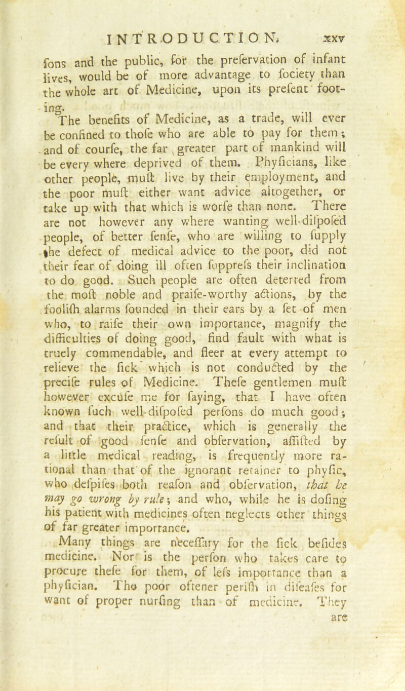 fans and the public, for the prefervation of infant lives, would be of more advantage to fociety than the whole art of Medicine, upon its prefent foot- ing. The benefits of Medicine, as a trade, will ever be confined to thofe who are able to pay for them; and of courfe, the far v greater part of mankind will be every where deprived of them. Phyficians, like other people, mult live by their employment, and the poor muft either want advice altogether, or take up with that which is worfe than none. There are not however any where wanting well-dilpofe'd people, of better fenfe, who are willing to fupply |he defect of medical advice to the poor, did not their fear of doing ill often fupprefs their inclination to do good. Such people are often deterred from the moft noble and praife-worthy actions, by the foolilh alarms founded in their ears by a fet of men who, to raife their own importance, magnify the difficulties of doing good, find fault with what is truely commendable, and fleer at every attempt to relieve the fick which is not conduced by the precife rules of Medicine. Thefe gentlemen muft however excule me for faying, that I have often known fuch well-difpofed perfons do much good; and that their practice, which is generally the relult of good fenfe and obfervation, affiftcd by a little medical reading, is frequently more ra- tional than that'of the ignorant retainer to phyfic, who deipiles both reafon and obfervation, that he may go wrong by rule; and who, while he is dofing his patient with medicines often neglects other things, of far greater importance. Many things are n'eceflary for the fick befides medicine. Nor is the perfon who takes care to procure thefe for them, of lefs importance than a phyfician. Tho poor oftener perifh in difeafes for want of proper nurfing than of medicine. They are