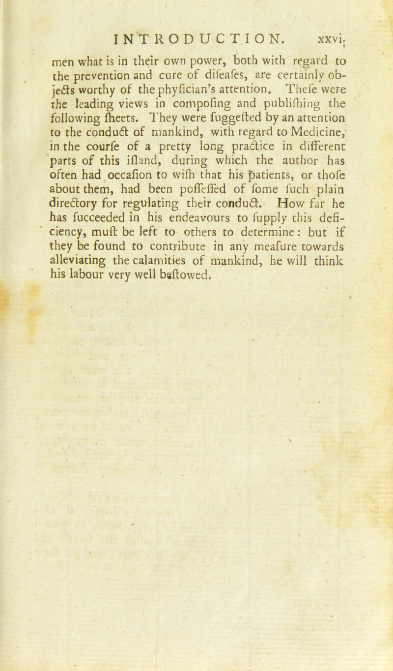 \ men what is in their own power, both with regard to the prevention and cure of difeafes, are certainly ob- jects worthy of the phyfician’s attention. Thefe were the leading views in compofing and publifhing the following fheets. They were fuggefted by an attention to the conduft of mankind, with regard to Medicine, in the courfe of a pretty long practice in different parts of this ifland, during which the author has often had occafion to wifh that his patients, or thofe about them, had been poffeffed of fome fuch plain directory for regulating their conduct. How far he has fucceeded in his endeavours to fupply this defi- ciency, muft be left to others to determine: but if they be found to contribute in any meafure towards alleviating the calamities of mankind, he will think his labour very well bsftowed.