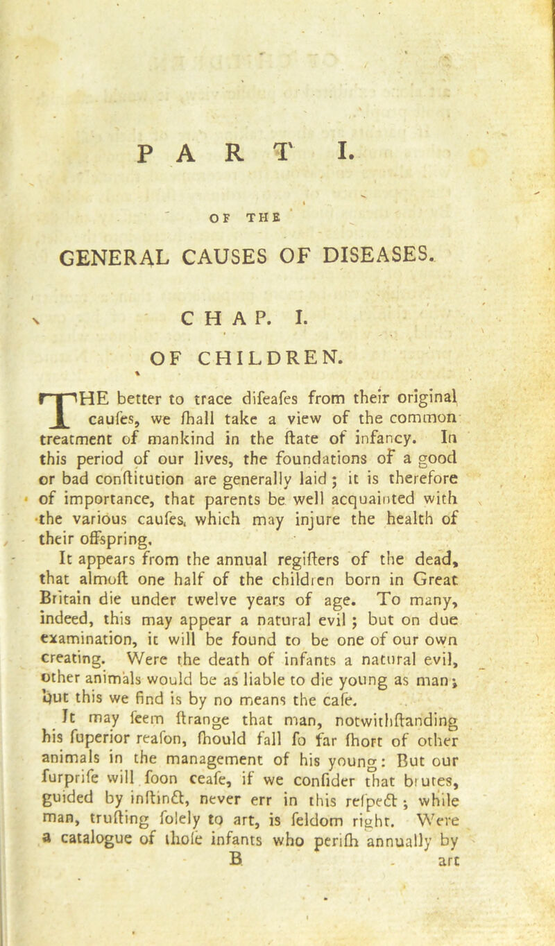 OF THE GENERAL CAUSES OF DISEASES. n CHAP. I. OF CHILDREN. % THE better to trace difeafes from their original caufes, we fhall take a view of the common treatment of mankind in the ftate of infancy. In this period of our lives, the foundations of a good or bad conftitution are generally laid; it is therefore of importance, that parents be well acquainted with •the various caufes, which may injure the health of their offspring. It appears from the annual regifters of the dead, that almoft one half of the children born in Great Britain die under twelve years of age. To many, indeed, this may appear a natural evil ; but on due examination, it will be found to be one of our own creating. Were the death of infants a natural evil, other animals would be as liable to die young as man* l}ut this we find is by no means the cafe. It may feem ftrange that man, notwithftanding his fuperior reafon, fhould fall fo far fhoFt of other animals in the management of his youn<*: But our furprife will foon ceafe, if we confider that btutes, guided by inffinft, never err in this refpedt • while man, trufting folely to art, is feldom right. Were a catalogue of thole infants who perifh annually by B . arc