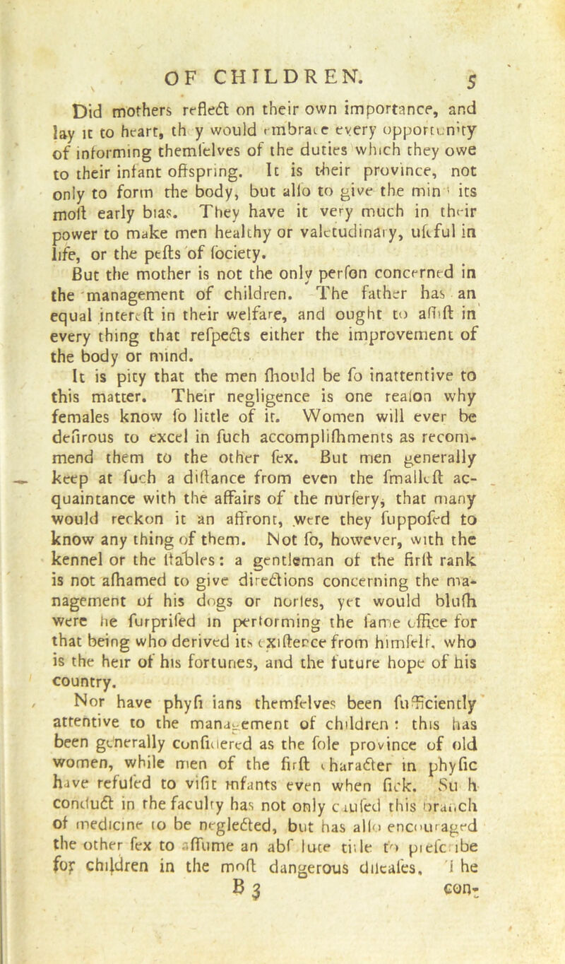 Did mothers refled on their own importance, and lay ic to heart, th y would nnbraie every opportunity of informing themlelves of the duties which they owe to their infant offspring. It is their province, not only to form the body, but alio to give the min 1 its moll early bias. They have it very much in tfv-ir power to make men healthy or valetudinary, uftful in life, or the ptfts of lociety. But the mother is not the only perfon concerned in the management of children. The father has an equal intereft in their welfare, and ought to afhft in every thing thac refpeds either the improvement of the body or mind. It is pity that the men fhonld be fo inattentive to this matter. Their negligence is one reaion why females know fo little of ir. Women will ever be deflrous to excel in fuch accomplifhments as recom- mend them to the other fex. But men generally keep at fuch a diflance from even the fmalkft ac- quaintance with the affairs of the nurfery, that many would reckon it an affront, were they fuppofed to know any thing of them. Not fo, however, with the kennel or the ftables: a gentleman of the firft rank is not affiamed to give directions concerning the ma- nagement of his dogs or norles, yet would bluffi were lie furprifed in performing the lame office for that being who derived its t xifierce from himfelr, who is the heir of his fortunes, and the future hope of his country. Nor have phyfi ians themfelves been fuTciently attentive to the management of children : this has been generally cunfiuered as the foie province of old women, while men of the firft <. harader in phyfic have refufed to vifit mfants even when fick. Su h contlud in the faculty has not only cm fed this oraocli of medicine to be negleded, but has alio encouraged the other fex to a flume an abf luce tide to piefc ibe fo? children in the moft dangerous dilcales. i he B 3 eon^