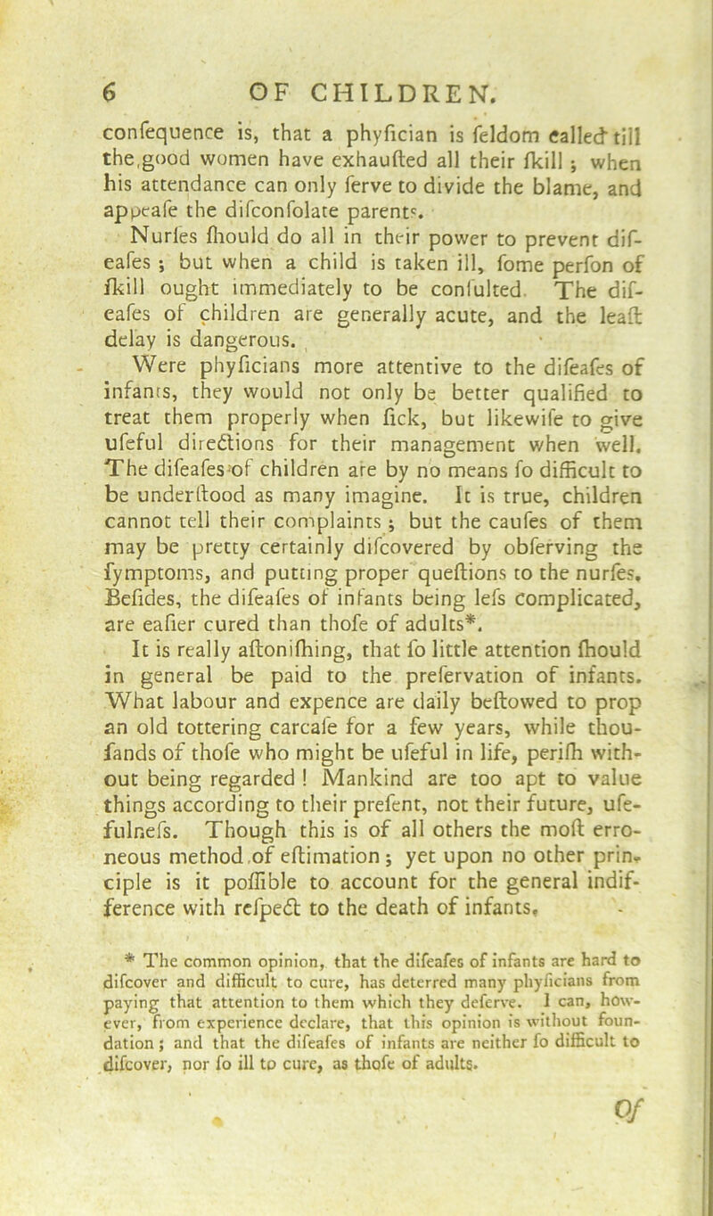 confequence is, that a phyfician is feldom called till the,good women have exhaufted all their fkill ; when his attendance can only ferve to divide the blame, and appeafe the difconfolate parents. Nudes fhould do all in their power to prevent dif- eafes •, but when a child is taken ill, fome perfon of fikill ought immediately to be conlulted The dif- eafes of children are generally acute, and the lead delay is dangerous. Were phyficians more attentive to the difeafes of infants, they would not only be better qualified to treat them properly when fick, but likewife to give ufeful dire&ions for their management when well. The difeafes of children are by no means fo difficult to be underftood as many imagine. It is true, children cannot tell their complaints ; but the caufes of them may be pretty certainly difcovered by obferving the fymptoms, and putting proper queftions to the nurfes. Befides, the difeafes of infants being lefs Complicated, are eafier cured than thofe of adults*. It is really aftonifhing, that fo little attention ffiould in general be paid to the prefervation of infants. What labour and expence are daily bellowed to prop an old tottering carcale for a few years, while thou- fands of thofe who might be ufeful in life, perifh with- out being regarded ! Mankind are too apt to value things according to their prefent, not their future, ufe- fulnefs. Though this is of all others the mod erro- neous method of edimation ; yet upon no other prin- ciple is it poffible to account for the general indif- ference with rcfpedl to the death of infants, * The common opinion, that the difeafes of infants are hard to difcover and difficult to cure, has deterred many phyficians from paying that attention to them which they deferve. 1 can, how- ever, from experience declare, that this opinion is without foun- dation ; and that the difeafes of infants are neither fo difficult to difcover, nor fo ill to cure, as thofe of adults.