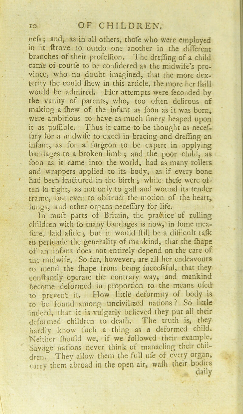 nefs; and, as in all others, thofe who were employed in it drove to outdo one another in the different branches of their profeflion. The dreffing of a child came of courfe to be confidered as the midwife’s pro- vince, who no doubt imagined, that the more dex- terity fhe could fhew in this article, the more her fkili would be admired. Her attempts were feconded by the vanity of parents, who, too often defirous of making a fhew of the infant as foon as it was born, were ambitious to have as much finery heaped upon it as pofiible. Thus it came to be thought as necef- fary for a midwife to excel in bracing and dreffing an infant, as for a furgeon to be expert in applying bandages to a broken limb ; and the poor child, as foon as it came into the world, had as many rollers and wrappers applied to its body, as if every bone ' had been fra&ured in the birth ; while thefe were of- ten fo tight, as not only to gall and wound its tender frame, but even to o.bftrudt the motion of the heart, lungs, and other organs neceffary for life. In moll parts of Britain, the practice of rolling children with fo many bandages is now, in fome mea- lure, laid afide; but it would {fill be a difficult taik to perfuade the generality of mankind, that the fhape of an infant does not entirely depend on the care of the midwife. So far, however, are all her endeavours to mend the fhape from being fuccefsful, that they conftantly operate the contrary way, and mankind become deformed in proportion to the means ufed to prevent it. How little deformity of body is to be found among uncivilized nations ? So little indeed, that it :s vulgarly believed they put all their deformed children to death. The truth is, they hardly know fuch a thing as a deformed child. Neither ffiould we, if we followed their example. Savage nations never think of manacling their chil- dren. They allow them the full ufe of every organ, carry them abroad in the open air, wafli their bodies