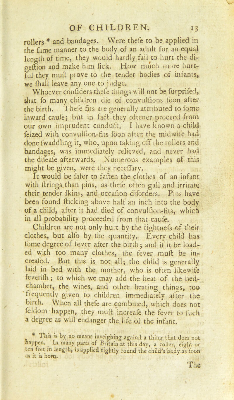 rollers * and bandages. Were thefe to be applied in the fame manner to the body of an adult for an equal length of time, they would hardly fail to hurt the di- geftion and make him fick. How much m ire hurt- ful they mult prove to the tender bodies of infants, we fhall leave any one to judge. Whoever confulers thefe things will not be lurprifed, that fo many children die of convulfions foon after the birth. Thefe fits are generally attributed to lome inward caufe; but in fadl they oftener proceed from our own imprudent conduct. I have known a child feized with convuifion-fits foon after the midwife had done Twaddling it, who, upon taking off the rollers and bandages, was immediately relieved, and never had the dileafe afterwards. Numerous examples of this might be given, were they necefiary. It would be fafer to fallen the clothes of an infant with firings than pins, as thefe often gall and irritate their tender fkins, and occafion diforders. Pins have been found flicking above half an inch into the body of a child, after ic had died of convulfion-fits, which in all probability proceeded from that caufe. Children are not only hurt by the tightnefs of their clothes, but alio by the quantity. Every child has fome degree of fever after the birth; and if it be load- ed with too many clothes, the fever mull be in- creafed. But this is not all; the child is generally laid in bed with the mother, who is often likewife fevcrilh; to which we may add the heat of the bed- chamber, the wines, and other heating things, too frequently given to children immediately after the birth. When all thefe are combined, which does not feldom happen, they muft increafe the fever to luch a degree as will endanger the life of the infant. * This is by no means inveighing againlt a thing that does not happen.. In many parts of Britain at this day, a roller, eight or ten feet in length, is applied tightly round the child’s body .as foon <is it is born.