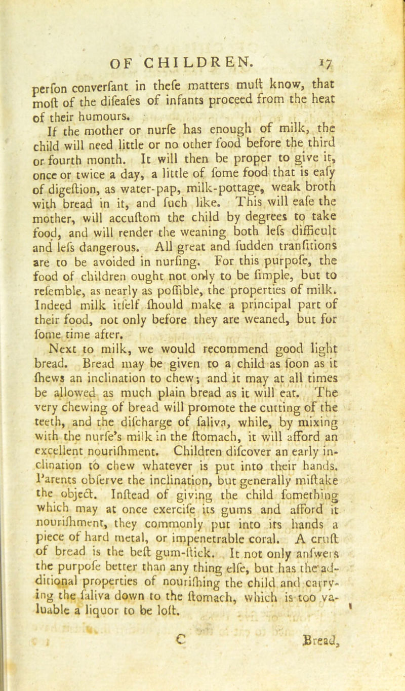 perfon converfant in thefe matters mult know, that molt of the difeafes of infants proceed from the heat of their humours. If the mother or nurfe has enough of milk, the child will need little or no other food before the third or fourth month. It will then be proper to give it, once or twice a day, a little of fome food that is eafy of digeftion, as water-pap, milk-pottage, weak broth with bread in it, and fuch like. This will eafe the mother, will accuftom the child by degrees to take food, and will render the weaning both lefs difficult and lefs dangerous. All great and fudden tranfuions are to be avoided in nurfing. For this purpofe, the food of children ought not orvly to be fimple, but to refemble, as nearly as poffible, the properties of milk. Indeed milk itfelf Ihould make a principal part of their food, not only before they are weaned, but for fome time after. Next to milk, we would recommend good light bread. Bread may be given to a child as foon as it ffievvs an inclination to chew, and it may at all times be allowed as much plain bread as it will eat. The very chewing of bread will promote the cutting of the teeth, and the difcharge of faliva, while, by mixing with the nurfe’s milk in the ftomach, it will afford an excellent nourifhment. Children difcover an early in- clination to chew whatever is put into their hands. Parents obferve the inclination, but generally miftake the object. Inftead of giving the child fomething which may at once exercife its gums and afford it nourifhment, they commonly put into its hands a piece of hard metal, or impenetrable coral. A cruft; of bread is the beft gum-ltick. It not only anfweis the purpofe better than any thing elfe, but has the-ad- ditional properties of nouriffiing the child and carry- ing the faliva down to the ftomach, which is too va- luable a liquor to be loft. C Bread,