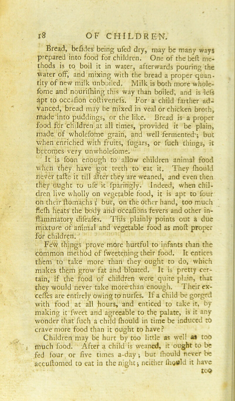 Bread, befides being ufed dry, may be many ways prepared into food for children. One of thebeft me- thods is to boil it in water, afterwards pouring the ■water off, and mixing with the bread a proper quan- tity of new milk unboiled. Milk is both more whole- fome and nourifhing this way than boiled, and is lefs apt to occafion coftivenefs. For a child farther ad- vanced, bread may be mixed in veal or chicken broth, made into puddings, or the like. Bread is a proper food for children at all times, provided it be plain, made of wholefome grain, and well fermented'; but when enriched with fruits, fugars, or fuch things, it becomes very unwholefome. It is foon enough to allow children animal food when they have got teeth to eat it. They fhould never tafte it till after they are weaned, and even then they ought to ufe it fparingly. Indeed, when chil- dren live wholly on vegetable food, it is apt to four on their ftomachs *,! bur, on the other hand, too much flefh heats the body and occafions fevers and other in- flammatory difeafes. This plainly points out a due mixture of animal and vegetable food as moft proper for children. Fe«v things prove more hurtful to infants than the common method of fweetening their food. It entices them to take more than they ought to do, which makes them grow fat and bloated. It is pretty cer- tain, if the food of children were quite plain, that they would never take more’than enough. Their ex- ceffes are entirely owing to nurfes. If a child be gorged with food at all hours, and enticed to take it, by making it fweet and agreeable to the palate, is it any wonder that fuch a child Ihould in time be induced to crave more food than it ought to have? Children may be hurt by too little as well as too much food. After a child is weaned, it ought to be fed four or five times a-day •, but fhould never be accuftomed to eat in the niglu j neither lhould it have too