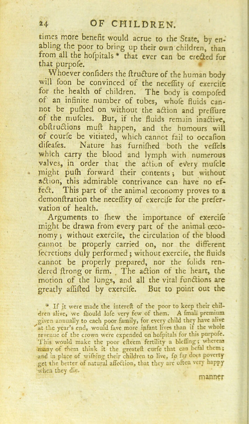 times more benefit would acrue to the State, by en- abling the poor to bring up their own children, than from all the hofpitals # that ever can be ere&ed for that purpofe. Whoever confiders the ftrutture of the human body will foon be convinced of the neceflity of exercife for the health of children. The body is compofed of an infinite number of tubes, whole fluids can- not be pufhed on without the action and preffure of the mufcles. But, if the fluids remain ina&ive, obllruclions mull happen, and the humours will of courfe be vitiated, which cannot fail to occafion difeafes. Nature has furnifhed both the veflels which carry the blood and lymph with numerous valves, in order that the action of ev'ery mufcle might pufh forward their contents; but without action, this admirable contrivance can have no ef- fect. This part of the animal oeconomy proves to a demonftration the neceflity of exercife for the prefer- vation of health. Arguments to fhew the importance of exercife might be drawn from every part of the animal ceco- nomy without exercile, the circulation of the blood cannot be properly carried on, nor the different fecretions duly performed ; without exercife, the fluids cannot be properly prepared, nor the folids ren- dered ftrong or firm. _ The a&ion of the heart, the motion of the lungs, and all the vital functions are greatly aflifled by exercife. But to point out the * If it were made the intereft of the poor to keep their chil- dren alive, we fliould lofe very few of them. A fmali premium given annually to eacli poor family, for every child they have alive ^at the year’s end, would fave more ipfant lives than if the whole revenue of the crown were expended on hofpitals for this pnrpofe. This would make the poor efteem fertility a blcfling; whereas many of them think it the greateft curfe that can befal them; and in place of widling their children to live, fp far docs poverty get the better of natural afFetftion, that they are often very happy when they die. manner