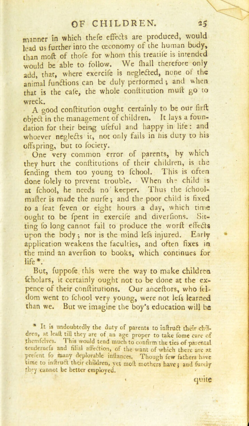 manner in which thefe effects are produced, would lead us further into the ceconomy of the human body, than moft of thofe for whom this treatife is intended would be able to follow. We (hall therefore only add, thar, where exercife is negledted, none of the animal functions can be duly performed and when that is the ca(e, the whole conltitution muft go to wreck. . A good conltitution ought certainly to be our fir ft object in the management of children. It lays a foun- dation for their being uleful and happy in life: and whoever neglefts it, not only fails in his duty to his offspring, but to fociety. One very common error of parents, by which they hurt the conftitutions of their children, is the fending them too young to fchool. This is often done folely to prevent trouble. When the child is at fchool, he needs no keeper. Thus the ichool- mafter is made the nurfe; and the poor child is fixed to a feat feven or eight hours a day, which time ought to be fpent in exercile and diverfions. Sit- ting fo long cannot fail to produce the worft effedfs upon the body •, nor is the mind lefs injured. Early application weakens the faculties, and often fixes in the mind an averfion to books, which continues for life*. But, fuppofe rhis were the way to make children fcholars, it certainly ought not to be done at the ex- pence of their conftitutions. Our anceftors, who id- dom went to fchool very young, were not leis learned than we. But we imagine the boy’s education will be * It is undoubtedly the duty of parents to inflruft their chil- dren, at leait till they are ot an age proper to take iome care of thcmfclves. 1 his would tend much to confirm the ties of parental tendernefs and filial affection, of the want of which there are at prefent fo many deplorable inflances. Though few fathers have time to inftruft their children, yet mod mothers have; and furtly they cannot be better employed. ' 1 quite