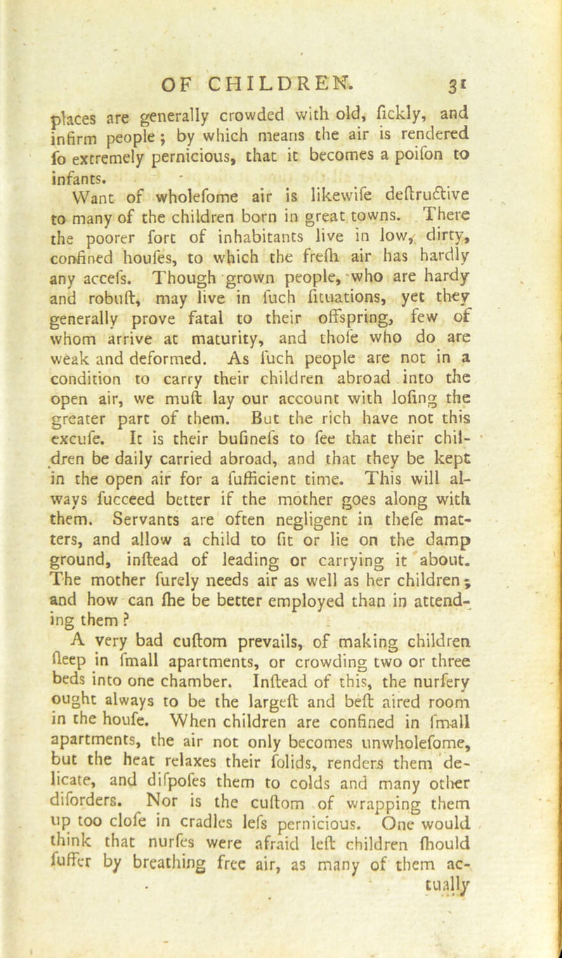 places are generally crowded with old, fickly, and infirm people; by which means the air is rendered fo extremely pernicious, that it becomes a poifon to infants. Want of wholefome air is likewife deftrudtive to many of the children born in great towns. There the poorer fort of inhabitants live in low, dirty, confined houfes, to which the frefii air has hardly any accefs. Though grown people, who are hardy and robuft, may live in fuch fituations, yet they generally prove fatal to their offspring, few of whom arrive at maturity, and thole who do are weak and deformed. As fuch people are not in a condition to carry their children abroad into the open air, we muft lay our account with loling the greater part of them. But the rich have not this excufe. It is their bufinefs to fee that their chil- dren be daily carried abroad, and that they be kept in the open air for a fufficient time. This will al- ways fucceed better if the mother goes along with them. Servants are often negligent in thefe mat- ters, and allow a child to fit or lie on the damp ground, inftead of leading or carrying it about. The mother furely needs air as well as her children ; and how can fhe be better employed than in attend- ing them ? A very bad cuftom prevails, of making children deep in fmall apartments, or crowding two or three beds into one chamber. Inftead of this, the nurfery ought always to be the largeft and beft aired room in the houfe. When children are confined in fmall apartments, the air not only becomes unwholefome, but the heat relaxes their folids, renders them de- licate, and difpofes them to colds and many other diforders. Nor is the cuftom of wrapping them up too clofe in cradles lefs pernicious. One would think that nurfes were afraid left children ftiould fuffer by breathing free air, as many of them ac-