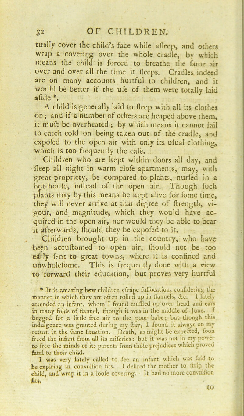 tually cover the child’s face while afleep, and others wrap a covering over the whole cradle, bv which means the child is forced to breathe the fame air over and over all the time it fleeps. Cradles indeed are on many accounts hurtful to children, and it would be better if the ufe of them were totally laid a fide *, A child is generally laid to fleep with all its clothes on; and if a number of others are heaped above them, it muft be overheated •, by which means it cannot fail to catch cold on being taken out of the cradle, and expofed to the open air with only its ufual clothing, which is too frequently the cafe. Children who are kept within doors all day, and fleep all night in warm clofe apartments, may, with great propriety, be compared to plants, nurfed in a hpt-houle, inflead of the open air. Though fuch plants may by this means be kept alive for fome time, they will never arrive at that degree of ftrength, vi- gour, and magnitude, which they would have ac- quired in the open air, nor would they be able to bear it afterwards, fhould they be expofed to it. Children brought up in the country, who have been accuftomed to open air, lhould not be too e£rly fent to great towns, where it is confined and unwholefome. This is frequently done with a view 10 forward their education, but proves very hurtful * It is a^nazing hew children efcape fuffocation, confidering the manner in which they are often rolled up in flannels, See. I lately attended an infant, whom I found muffled up over head and ears in many folds of flannel, though it was in the middle of June. I begged for a little free air to the poor babe; but though this indulgence was granted during my flay, I found it always on my return in the fame fituation. Death, as might be expe&cd, foon freed the infant from all its miferies: but it was not in my power to free the minds of its parents from thole prejudices which proved fatal to their child. I was very lately called to fee an infant which was laid to be expiring in convulfion fits. I deflrcd the mother to ltrip the child, and wrap it in a loofe covering. It had no more convulfion fits. CO