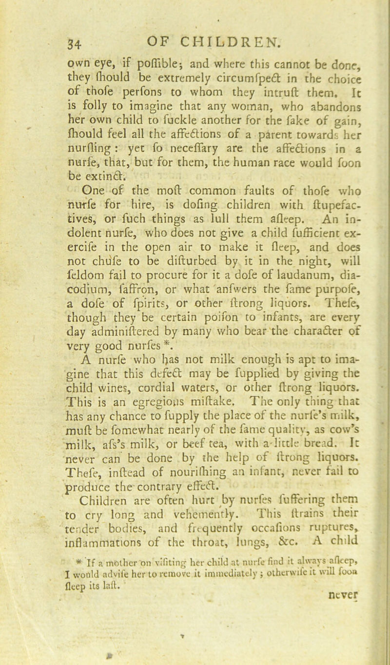 own eye, if poffible; and where this cannot be done, they (hould be extremely circumfped in the choice of thofe perfons to whom they intrud them. It is folly to imagine that any woman, who abandons her own child to fuckie another for the fake of gain, fhould feel all the affe6tions of a parent towards her nurfling: yet fo neceffary are the affections in a nurfe, that, but for them, the human race would foon be extinfh One of the mod common faults of thofe who nurfe for hire, is dofing children with ftupefac- tives, or fuch things as lull them afleep. An in- dolent nurfe, who does not give a child Sufficient ex- ercife in the open air to make it fleep, and does not chufe to be difturbed by it in the night, will feldom fail to procure for it a dofe of laudanum, dia- codium, laffron, or what anfwers the fame purpofe, a dofe of fpirits, or other ftrong liquors. Thefe, though they be certain poifon to infants, are every day adminiflered by many who bear the character of very good nurfes *. A nurfe who has not milk enough is apt to ima- gine that this defect may be fupplied by giving the child wines, cordial waters, or other ftrong liquors. This is an egregious miftake. The only thing that has any chance to fupply the place of the nurle’s milk, mud be fomewhat nearly of the fame quality, as cow’s milk, afs’s milk, or beef tea, with a-little bread. It never can be done by the help of ltrong liquors. Thefe, indead of nourilhing an infant, never fail to produce the-contrary effecd. Children are often hurt by nurfes luffering them to cry long and vehemently. This drains their tender bodies, and frequently occafions ruptures, inflammations of the throat, lungs, &c. A child * If a mother on vifiting her child at nurfe find it always afleep, I would advife her to remove it immediately $ otherwile it will foon fleep its laft. never 0