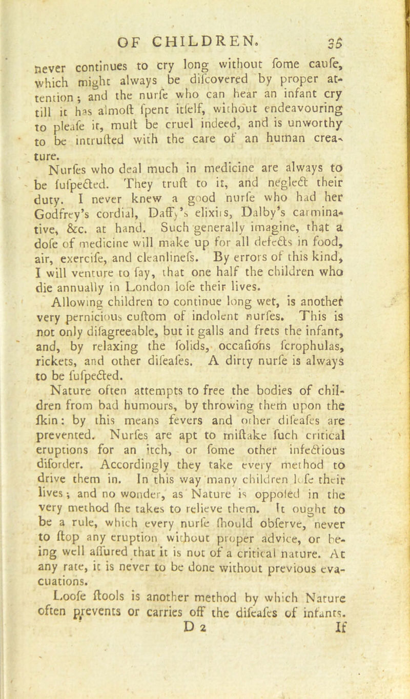 never continues to cry long without fome caufe, which might always be difcovered by proper at- tention •, and the nurfe who can hear an infant cry till it has almoft fpent itfelf, without endeavouring to pleafe it, mult be cruel indeed, and is unworthy to be intruded with the care of an human crea- ture. Nurfes who deal much in medicine are always to be fulpefted. They truft to it, and negledt their duty. I never knew a good nurfe who had her Godfrey’s cordial, Daff>’s elixiis, Dalby’s carmina- tive, &c. at hand. Such generally imagine, that a dofe of medicine will make up for all dcfe&s in food, air, exercife, and cleanlinefs. By errors of this kind, I will venture to fay, that one half the children who die annually in London lofe their lives. Allowing children to continue long wet, is another very pernicious cuftom of indolent nurfes. This is not only dilagreeable, but it galls and frets the infant, and, by relaxing the folids, occaficfns fcrophulas, rickets, and other difeafes. A dirty nurfe is always to be fufpeded. Nature often attempts to free the bodies of chil- dren from bad humours, by throwing them upon the fkin: by this means fevers and other difeafes are prevented. Nurfes are apt to rniftake fuch critical eruptions for an itch, or fome other infectious diforder. Accordingly they take every method to drive them in. In this way many children life their lives-, and no wonder, as Nature is oppoled in the very method fhe takes to relieve them. It ought to be a rule, which every nurie fhould obferve, never to flop any eruption without proper advice, or be- ing well allured that it is not of a critical nature. Ac any rate, it is never to be done without previous eva- cuations. Loofe {tools is another method by which Nature often prevents or carries off the difeafes of infants. D 2 If