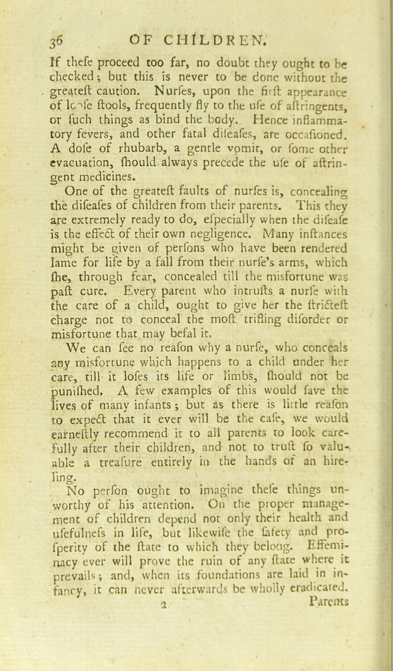 If thefe proceed too far, no doubt they ought to be checked; but this is never to be done without the greateft caution. Nurfes, upon the firft appearance of lc'de ftools, frequently fly to the ufe of aftringents, or fuch things as bind the body. Hence inflamma- tory fevers, and other fatal difeafes, are Gccnftoned. A dole of rhubarb, a gentle vomit, or fome other evacuation, fhould always precede the ufe of aftrin- gent medicines. One of the greateft faults of nurfes is, concealing the difeafes of children from their parents. This they are extremely ready to do, efpecially when the difeafe is the effedt of their own negligence. Many inftances might be given of perfons who have been rendered lame for life by a fall from their nurfe’s arms, which fhe, through fear, concealed till the misfortune was paft cure. Every parent who intrufts a nurfe with the care of a child, ought to give her the ftridteft charge not to conceal the moft trifling dilorder or misfortune that may befal it. We can fee no reafon why a nurfe, who conceals any misfortune which happens to a child under her care, till it lofes its life or limbs, ftiould not be punilhed. A few examples of this would fave the lives of many infants ; but as there is little reafon to expedt that it ever will be the cafe, we would eafneftly recommend it to all parents to look care- fully after their children, and not to truft fo valu- able a treafure entirely in the hands of an hire- ling. \ No perfon ought to imagine thefe things un- worthy of his attention. On the proper manage- ment of children depend not only their health and ufefulnefs in life, but likewife the lafety and pro- fperity of the ftate to which they belong. Effemi- nacy ever will prove the ruin of any ftate where it prevails j and, when its foundations are laid in in- fancy, it can never afterwards be wholly eradicated. o Parents