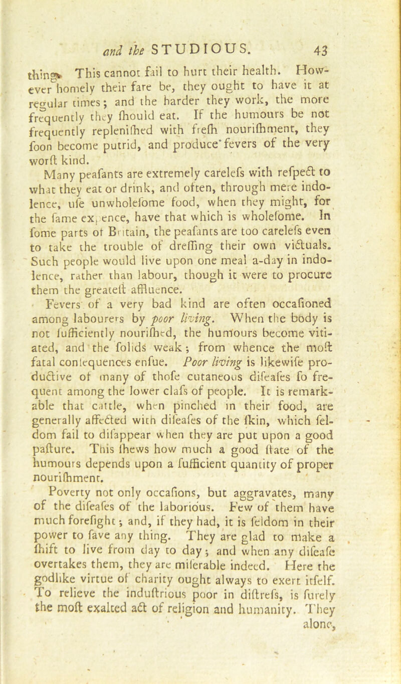 thingv This cannot fail to hurt their health. How- eve homely their fare be, they ought to have it at regular times; and the harder they work, the more frequently they fhouid eat. If the humours be not frequently replenilhed with frefh nourifhment, they foon become putrid, and produce* fevers of the very worft kind. Many peafants are extremely carelefs with refpeft to what they eat or drink, and often, through mere indo- lence, ufe unwholefome food, when they might, for the fame ex, ence, have that which is wholefome. In fome parts of Bntain, the peafants are too carelefs even to take the trouble of drefling their own viftuals. Such people would live upon one meal a-day in indo- lence, rather than labour, though it were to procure them the greateli affluence. Fevers of a very bad kind are often occafioned among labourers by poor living. When the body is not lufficiently nourifhcd, the humours become viti- ated, and the folids weak *, from whence the moft fatal conlequences enfue. Poor living is likewife pro- ductive of many of thofe cutaneous difeafes fo fre- quent among the lower clafs of people. It is remark- able that cattle, when pinched in their food, are generally affefted with difeafes of the Ikin, which fel- dom fail to dilappear when they are put upon a good pafture. This ihews how much a good ft ate of the humours depends upon a fufficient quantity of proper nourifhment. Poverty not only occafions, but aggravates, many of the difeafes of the laborious. Few of them have much forefighc •, and, if they had, it is feldom in their power to fave any thing. They are glad to make a Ihift to live from day to day; and when any difeafe overtakes them, they are milerable indeed. Here the godlike virtue of charity ought always to exert itfelf. To relieve the induftrious poor in diftrefs, is finely the mofl exalted aft of religion and humanity. They alone.