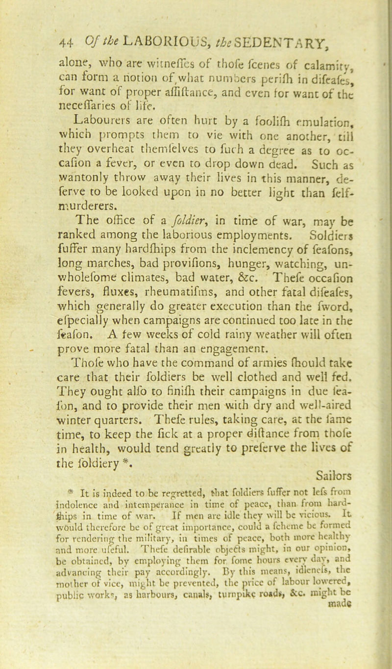 alone, who are witnefles of thofe fcenes of calamitv, can form a notion of what numbers perifh in difeafes, for want of proper alliftance, and even for want of the neceffarics of life. Labourers are often hurt by a foolifh emulation, which prompts them to vie with one another, till they overheat themfelves to fuch a degree as to oc- cafion a fever, or even to drop down dead. Such as wantonly throw away their lives in this manner, de- ferve to be looked upon in no better light than felf- murderers. The office of a foldier, in time of war, may be ranked among the laborious employments. Soldiers fuffer many hardships from the inclemency of feafons, long marches, bad provifions, hunger, watching, un- wholefome climates, bad water, &c. Thefe occafion fevers, fluxes, rheumatifms, and other fatal difeafes, which generally do greater execution than the fword, efpecially when campaigns are continued too late in the feafon. A few weeks of cold rainy weather will often prove more fatal than an engagement. Thofe who have the command of armies fhould take care that their foldiers be well clothed and well fed. They ought alfo to finiffi their campaigns in due fea- fon, and to provide their men with dry and well-aired winter quarters. Thefe rules, taking care, at the fame time, to keep the Tick at a proper diftance from thofe in health, would tend greatly to prelerve the lives of the foldiery *. Sailors * It Is indeed to be regretted, that foldiers fuffer not lefs from indolence and intemperance in time of peace, than from hard- ships in time of war. If men are idle they will be vicious. It would therefore be of great importance, could a feheme be formed for rendering the military, in times of peace, both more healthy and more ufeful. Thefe delirable objects might, in our opinion, be obtained, by employing them for fonie hours even- day, and advancing their pay accordingly. By this means, idlcnefs, the mother of vice, might be prevented, the price of labour lowered, public work*, as harbours, canals, turnpike roads, See. might be made