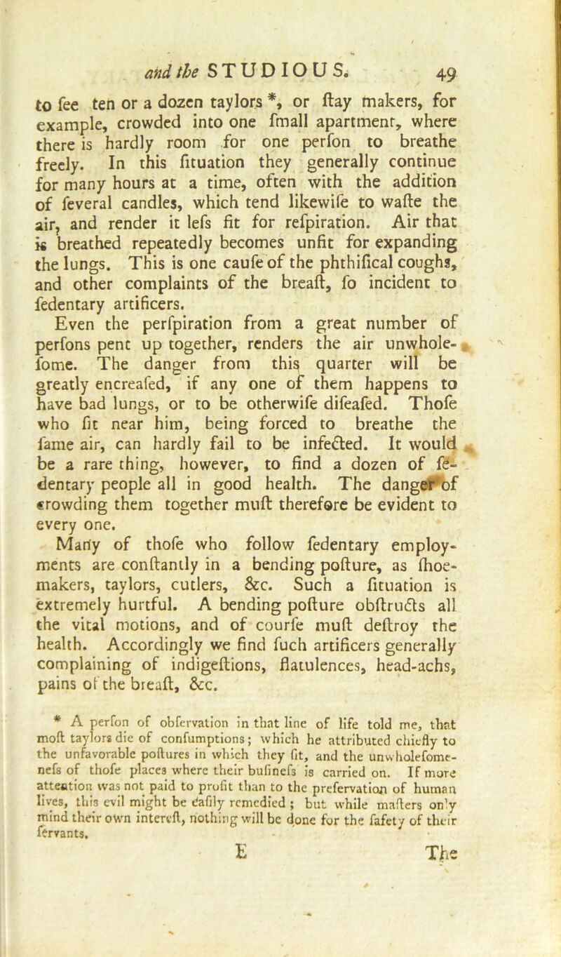 to fee ten or a dozen taylors *, or ftay makers, for example, crowded into one fmall apartmenr, where there is hardly room for one perfon to breathe freely. In this fituation they generally continue for many hours at a time, often with the addition of feveral candles, which tend likewife to wafte the air? and render it lefs fit for refpiration. Air that k breathed repeatedly becomes unfit for expanding the lungs. This is one caufeof the phthifical coughs, and other complaints of the breaft, fo incident to fedentary artificers. Even the perfpiration from a great number of perfons pent up together, renders the air unwhole-, fome. The danger from thi§ quarter will be greatly encreafed, if any one of them happens to have bad lungs, or to be otherwife difeafed. Thole who fit near him, being forced to breathe the fame air, can hardly fail to be inferred. It would be a rare thing, however, to find a dozen of fe- dentary people all in good health. The danger bf crowding them together mult therefore be evident to every one. Marty of thofe who follow fedentary employ- ments are conftantly in a bending pofture, as Ihoe- makers, taylors, cutlers, &c. Such a fituation is extremely hurtful. A bending pofture obftru&s all the vital motions, and of courfe muft deftroy rhe health. Accordingly we find fuch artificers generally complaining of indigeftions, flatulences, head-achs, pains of the breaft, &c. * A perfon of obfervation in that line of life told me, that molt taylors die of confumptions; which he attributed chiefly to the unfavorable poftures in which they fit, and the unwholefome- nefs of thofe places where their bufinefs is carried on. If more attention was not paid to profit than to the prefervation of human lives, this evil might be ^afily remedied ; but while matters only mind their own interett, nothing will be done for the fafety of their lervants. E The