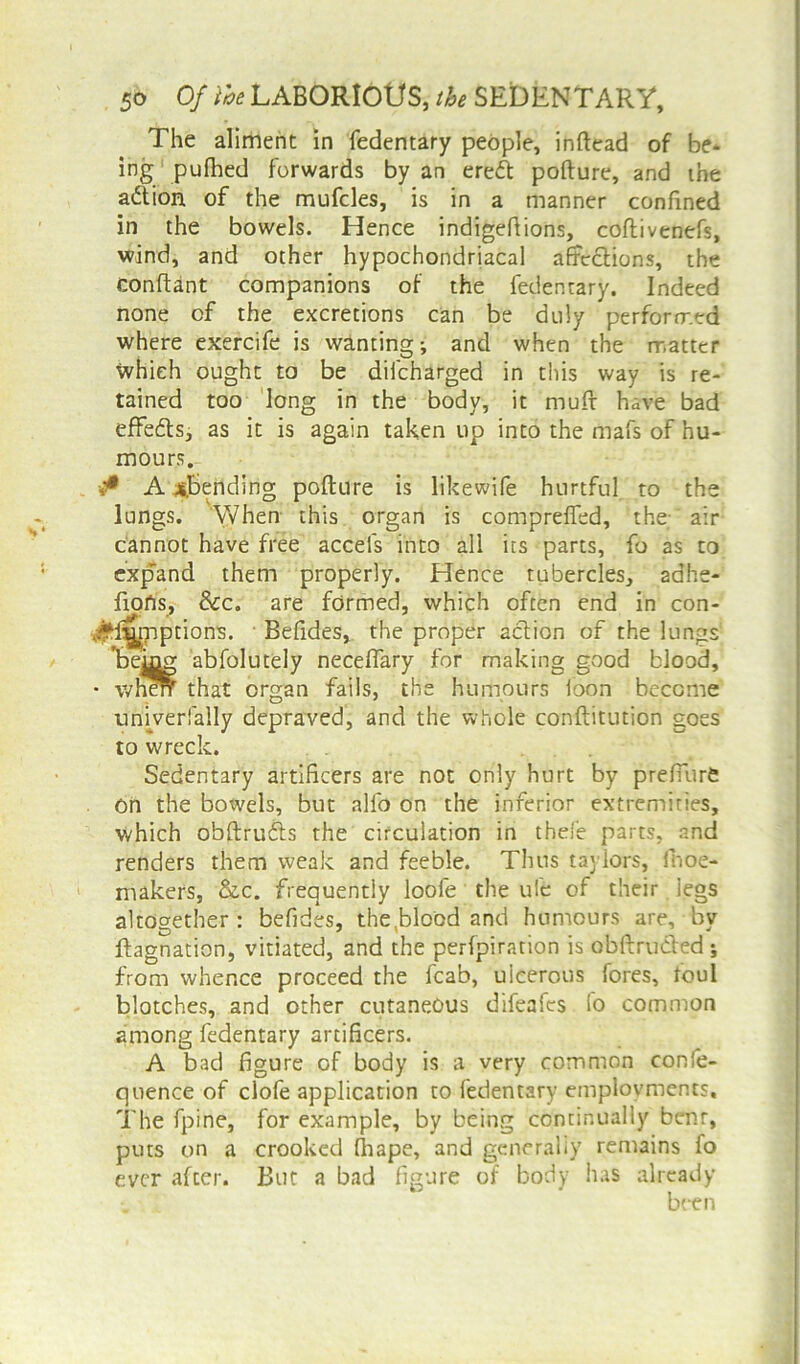 The aliment in fedentary people, inftead of be* ing pufhed forwards by an ereft pofture, and the action of the mufcles, is in a manner confined in the bowels. Hence indigefiions, coflivenefs, wind, and other hypochondriacal affections, the conftant companions of the fedentary. Indeed none of the excretions can be duly performed where exercife is wanting; and when the matter which ought to be difcharged in this way is re- tained too long in the body, it mufr have bad effefts, as it is again taken up into the mafs of hu- mours. •** Amending pofture is likewife hurtful to the lungs. When this organ is compreffed, the; air cannot have free accefs into all its parts, fo as to expand them properly. Hence tubercles, 2ahe- fiofis, &c. are formed, which often end in con- :£f*[mptions. Befides, the proper action of the lungs ’being abfolutely neceffary for making good blood, • when that organ fails, the humours loon become univerfally depraved, and the whole conftitution goes to wreck. Sedentary artificers are not only hurt by prefTurft on the bowels, but alfo on the inferior extremities, which obftrufts the circulation in thefe parts, and renders them weak and feeble. Tims taylofs, fnoe- makers, &c. frequently loofe the ufe of their legs altogether: befides, the,blood and humours are, by ftagnation, vitiated, and the perfpiration is obftru&ed ; from whence proceed the fcab, ulcerous fores, foul blotches, and other cutaneous difeafes lo common among fedentary artificers. A bad figure of body is a very common conie- quence of clofe application to fedentary employments. The fpine, for example, by being continually bent, puts on a crooked fhape, and generally remains fo ever after. But a bad figure of body has already been