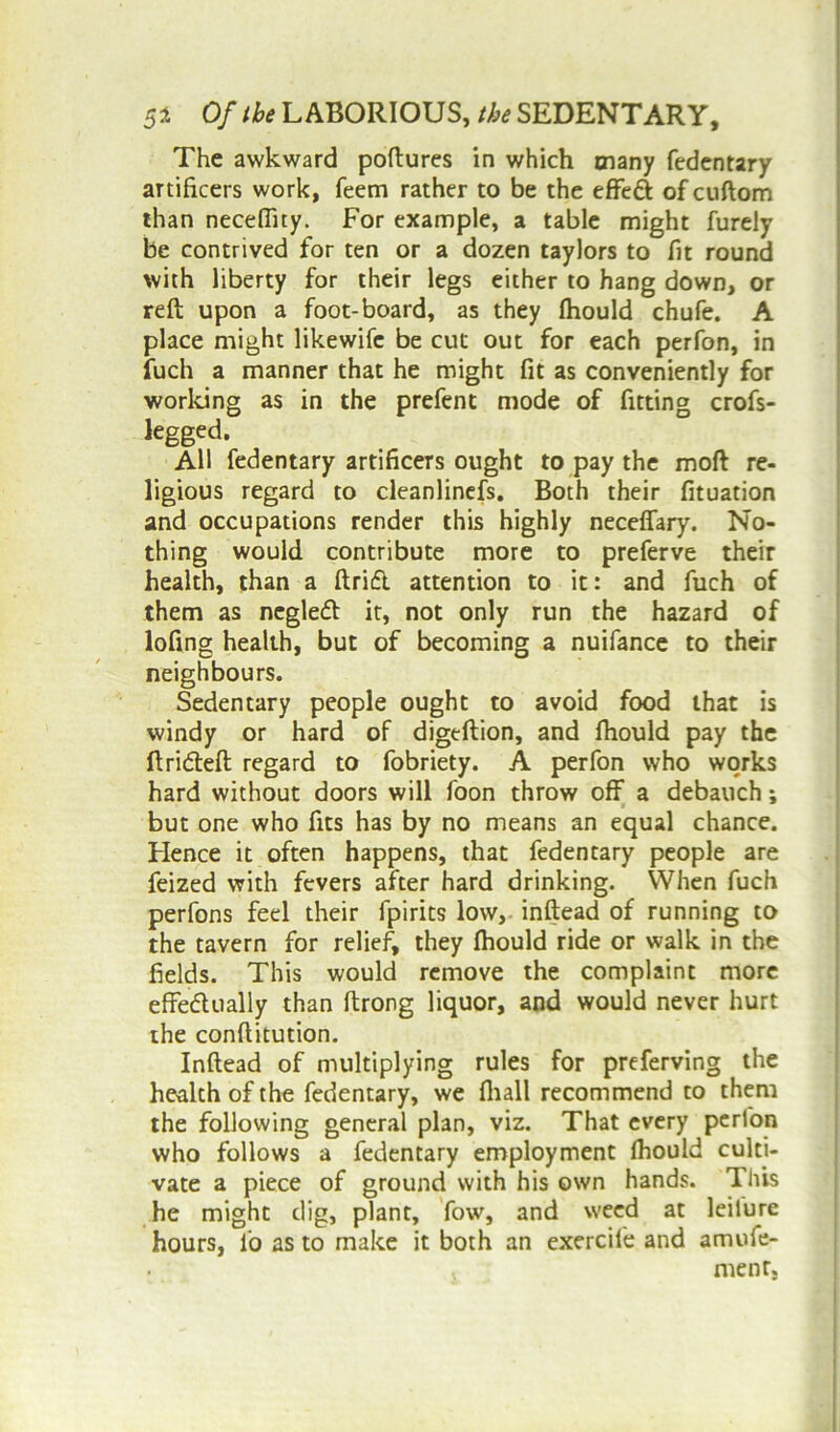 The awkward poftures in which many fedentary artificers work, Teem rather to be the effed of cuftom than necefiity. For example, a table might furely be contrived for ten or a dozen taylors to fit round with liberty for their legs either to hang down, or reft upon a foot-board, as they fhould chufe. A place might likewifc be cut out for each perfon, in fuch a manner that he might fit as conveniently for working as in the prefent mode of fitting crofs- legged. All fedentary artificers ought to pay the mod re- ligious regard to cleanlinefs. Both their fituation and occupations render this highly neceffary. No- thing would contribute more to preferve their health, than a ftrift attention to it: and fuch of them as negled it, not only run the hazard of lofing health, but of becoming a nuifance to their neighbours. Sedentary people ought to avoid food that is windy or hard of digeftion, and fhould pay the ftrideft regard to fobriety. A perfon who works hard without doors will foon throw off a debauch; but one who fits has by no means an equal chance. Hence it often happens, that fedentary people are feized with fevers after hard drinking. When fuch perfons feel their fpirits low, inftead of running to the tavern for relief, they fhould ride or walk in the fields. This would remove the complaint more effedually than ftrong liquor, and would never hurt the conftitution. Inftead of multiplying rules for preferving the health of the fedentary, we fliall recommend to them the following general plan, viz. That every perfon who follows a fedentary employment Ihould culti- vate a piece of ground with his own hands. Tiiis he might dig, plant, fow, and weed at leiture hours, l'o as to make it both an exercife and amufe- . ment.